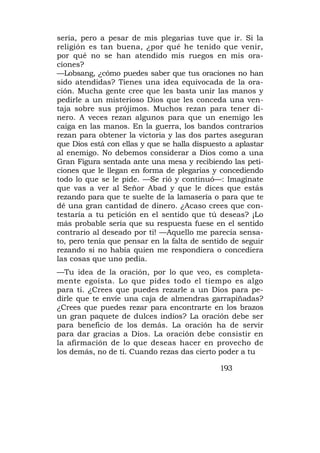 sería, pero a pesar de mis plegarias tuve que ir. Si la
religión es tan buena, ¿por qué he tenido que venir,
por qué no se han atendido mis ruegos en mis ora-
ciones?
—Lobsang, ¿cómo puedes saber que tus oraciones no han
sido atendidas? Tienes una idea equivocada de la ora-
ción. Mucha gente cree que les basta unir las manos y
pedirle a un misterioso Dios que les conceda una ven-
taja sobre sus prójimos. Muchos rezan para tener di-
nero. A veces rezan algunos para que un enemigo les
caiga en las manos. En la guerra, los bandos contrarios
rezan para obtener la victoria y las dos partes aseguran
que Dios está con ellas y que se halla dispuesto a aplastar
al enemigo. No debemos considerar a Dios como a una
Gran Figura sentada ante una mesa y recibiendo las peti-
ciones que le llegan en forma de plegarias y concediendo
todo lo que se le pide. —Se rió y continuó—: Imagínate
que vas a ver al Señor Abad y que le dices que estás
rezando para que te suelte de la lamasería o para que te
dé una gran cantidad de dinero. ¿Acaso crees que con-
testaría a tu petición en el sentido que tú deseas? ¡Lo
más probable sería que su respuesta fuese en el sentido
contrario al deseado por ti! —Aquello me parecía sensa-
to, pero tenía que pensar en la falta de sentido de seguir
rezando si no había quien me respondiera o concediera
las cosas que uno pedía.
—Tu idea de la oración, por lo que veo, es completa-
mente egoísta. Lo que pides todo el tiempo es algo
para ti. ¿Crees que puedes rezarle a un Dios para pe-
dirle que te envíe una caja de almendras garrapiñadas?
¿Crees que puedes rezar para encontrarte en los brazos
un gran paquete de dulces indios? La oración debe ser
para beneficio de los demás. La oración ha de servir
para dar gracias a Dios. La oración debe consistir en
la afirmación de lo que deseas hacer en provecho de
los demás, no de ti. Cuando rezas das cierto poder a tu

                                              193
 