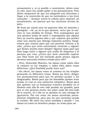 pensamiento y, si es posible o conveniente, debes rezar
 en alto, pues eso añade poder a los pensamientos. Pero
 debes asegurarte de que tus plegarias son altruistas y
 llegar a la convicción de que no contradicen a las leves
 naturales. —Aunque movía la cabeza para expresar mi
 asentimiento, me parecía que las oraciones servían de
 poco.
 Mi Guía me sonrió ante mi aparente falta de atención y
 prosiguió: —Sí, ya sé lo que piensas, crees que la ora-
 ción es una pérdida de tiempo. Pero supongamos que
 una persona acaba de morir o supongamos que alguien
 lleva ya muerto algunos días y que supieras que puedes
 rezar una oración que obtenga respuesta positiva. Imagi-
 nemos que rezaras para que esa persona volviera a la
 vida. ¿Crees que sería conveniente resucitar a alguien
 que llevara muerto tanto tiempo? Algunos rezan para que
 Dios haga morir a alguien que acaba de disgustar a la
 persona que reza. ¿Crees que sería razonable esperar
 que Dios fuese por ahí matando gente porque alguna
 persona insensata hubiera rezado para ello?
 —Pero, Honorable Maestro, los lamas rezan todos ellos
 al unísono en los templos, y todos ellos piden cosas
 diferentes. ¿Qué finalidad puede tener eso?
 —En efecto, los lamas rezan al unísono en los templos
 pensando en diferentes cosas. Rezan (es decir, dirigen
 sus pensamientos) para que les permita ayudar a los
 desgraciados. Rezan para que los desvalidos puedan tener
 ayuda, lo cual es una asistencia telepática. Rezan para
 que quienes son ya fantasmas errantes perdidos en el
 desierto más allá de esta vida puedan ser guiados, para
 que si una persona muere sin saber nada del otro lado
 de la muerte, él o ella no se pierdan en una ciénaga de
 ignorancia. Por eso rezan los lamas (enviando pensa-
 mientos telepáticos), para que los que necesitan ayuda
 la reciban. Me miró con cierta seriedad y añadió—: Los
 lamas no rezan en beneficio propio, no rezan para ser

194
 