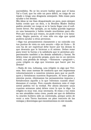 ascendidos. No se les ocurre hablar para que el lama
Tal o Cual, que ha sido un poco difícil, se caiga de un
tejado o tenga una desgracia semejante. Sólo rezan para
ayudar a los demás.
Mis ideas se me iban desquiciando un poco, pues siempre
había creído que un dios, o la Bendita Madre Dolma
podría atender un ruego si se le hacía llegar con el sufi-
ciente fervor. Por ejemplo, yo no había querido ingresar
en una lamasería y había rezado muchísimo para ello.
Pero por mucho que rezara, no pude evitar ir a la lama-
sería. Según parecía, el rezo sólo era algo que quizá
pudiera ayudar a otras personas.
—Sigo tus pensamientos claramente y no coincido con
tus puntos de vista en este asunto —dijo mi Guía—. Si
uno ha de ser espiritual debe hacer por los demás lo
que desearía que le hicieran a él mismo. Debes rezar
para tener la fuerza y la sabiduría que te permitan pro-
porcionarles también a los demás sabiduría y fuerza. No
debes rezar en provecho propio, pues eso es un ejercicio
inútil, una pérdida de tiempo. —Entonces —pregunté—,
¿una religión es algo que tenemos que hacer por los
demás?
—Nada de eso, Lobsang, una religión es algo que Vivi-
mos. Son unas normas de conducta que nos imponemos
voluntariamente a nosotros mismos para que se purifi-
quen y fortalezcan nuestros Superyoes. Al tener pensa-
mientos puros, eliminamos los pensamientos impuros y
fortalecemos aquello a lo que volvemos cuando aban-
donamos el cuerpo. Pero cuando domines más el viaje
astral podrás ver la verdad. Por ahora (durante unas
cuantas semanas más) debes creer lo que te digo. La
religión es muy real, muy necesaria. Si rezas y tus rezos
no son atendidos como crees, puede ser que en definitiva
tu oración hubiera sido ya contestada, porque antes de
venir a esta Tierra hacemos un plan concreto de las
ventajas y desventajas que encontraremos en este mundo.

                                             195
 