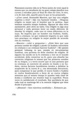 Planeamos nuestra vida en la Tierra (antes de venir aquí) lo
  mismo que un estudiante de un gran colegio planifica sus
  cursos y estudios para al final de ellos ser esto, lo otro,
  o lo de más allá, aquello para lo que se ha preparado.
  —¿Cree usted, Honorable Maestro, que hay una religión
  superior a otra? —dije con bastante timidez. —Ninguna
  religión es mejor que el hombre que la profesa. Aquí
  tenemos nuestros monjes budistas. Algunos de ellos viven
  santamente, pero otros no tanto. Una religión es algo muy
  personal y cada persona tiene un modo diferente de
  abordar la religión, cada uno ve cosas diferentes en la
  suya. No importa que un hombre sea budista, hindú,
  judío o cristiano. Lo que realmente importa es que cada
  uno practique su religión lo mejor posible de acuerdo
  con su creencia.
  —Maestro —volví a preguntar—. ¿Está bien que una
  persona cambie de religión y puede un budista convertirse
  en cristiano o un cristiano hacerse budista? —Mi opinión
  personal, Lobsang, es que, excepto en circunstancias
  insólitas, una persona no debe cambiar de religión. Si
  alguien ha nacido en la fe cristiana y vive en el mundo
  occidental, debe conservar su fe, pues uno absorbe las
  creencias religiosas lo mismo que los primeros sonidos
  de su lengua, y a veces ocurre que si una persona que
  es cristiana se convierte de pronto en hindú o en bu-
  dista, ciertos factores hereditarios tienden a debilitar la
  aceptación de la nueva fe y, con demasiada frecuencia,
  para compensar lo que perdió, el nuevo hindú o budista
  se vuelca fanáticamente a favor de su nueva religión
  mientras que al mismo tiempo le quedan toda clase de
  dudas y conflictos sin resolver bajo la superficie. Pocas
  veces es satisfactorio el resultado. Soy partidario de que
  cada cual se mantenga fiel a la creencia religiosa que tiene
  desde el principio.
  —¡Mmmm! —hice mientras meditaba—. Entonces pa-


196
 