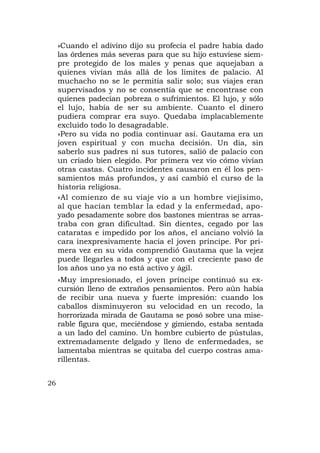 »Cuando el adivino dijo su profecía el padre había dado
     las órdenes más severas para que su hijo estuviese siem-
     pre protegido de los males y penas que aquejaban a
     quienes vivían más allá de los límites de palacio. Al
     muchacho no se le permitía salir solo; sus viajes eran
     supervisados y no se consentía que se encontrase con
     quienes padecían pobreza o sufrimientos. El lujo, y sólo
     el lujo, había de ser su ambiente. Cuanto el dinero
     pudiera comprar era suyo. Quedaba implacablemente
     excluido todo lo desagradable.
     »Pero su vida no podía continuar así. Gautama era un
     joven espiritual y con mucha decisión. Un día, sin
     saberlo sus padres ni sus tutores, salió de palacio con
     un criado bien elegido. Por primera vez vio cómo vivían
     otras castas. Cuatro incidentes causaron en él los pen-
     samientos más profundos, y así cambió el curso de la
     historia religiosa.
     »Al comienzo de su viaje vio a un hombre viejísimo,
     al que hacían temblar la edad y la enfermedad, apo-
     yado pesadamente sobre dos bastones mientras se arras-
     traba con gran dificultad. Sin dientes, cegado por las
     cataratas e impedido por los años, el anciano volvió la
     cara inexpresivamente hacia el joven príncipe. Por pri-
     mera vez en su vida comprendió Gautama que la vejez
     puede llegarles a todos y que con el creciente paso de
     los años uno ya no está activo y ágil.
     »Muy impresionado, el joven príncipe continuó su ex-
     cursión lleno de extraños pensamientos. Pero aún había
     de recibir una nueva y fuerte impresión: cuando los
     caballos disminuyeron su velocidad en un recodo, la
     horrorizada mirada de Gautama se posó sobre una mise-
     rable figura que, meciéndose y gimiendo, estaba sentada
     a un lado del camino. Un hombre cubierto de pústulas,
     extremadamente delgado y lleno de enfermedades, se
     lamentaba mientras se quitaba del cuerpo costras ama-
     rillentas.


26
 
