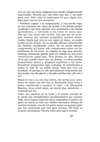 rece ser que mis ideas religiosas han estado completamente
equivocadas. Resulta que uno tiene que dar, y no pedir
para uno. Sólo cabe la esperanza de que algún otro
pida para uno en sus oraciones.
—Podemos aspirar a la comprensión, y uno puede rogar
en sus oraciones ser capaz de ayudar a los demás porque
ayudando a los otros aprende uno, enseñando a los demás
aprendemos, y salvando a los otros se salva uno.
Hay que dar antes que recibir, hay que dar de noso-
tros mismos, dar nuestra compasión, nuestra miseri-
cordia. Hasta que uno no sea capaz de darse, no podrá
recibir de los demás. No es posible obtener misericordia
sin haberla manifestado antes. No se puede obtener
comprensión sin haber sido comprensivo antes con los
problemas de los otros. La religión es algo muy grande,
Lobsang, demasiado grande para ser tratada en una breve
conversación como ésta. Pero piensa en ello. Piensa
en lo que puedes hacer por los demás, en cómo puedes
proporcionar placer y progreso espiritual a los otros.
Permíteme preguntarte algo, Lobsang: tú contribuiste a
salvar la vida de un pobre monje viejo que tuvo un
accidente. Si piensas en ello sinceramente reconocerás que
has tenido con ello placer y elevada satisfacción. ¿Es así o
no?
Pensé en eso y sí, era muy cierto, me sentía muy satis-
fecho de haber ido allí tras el Honorable Puss Puss y
haber contribuido a socorrer al viejo. —Sí, Honorable
Maestro, lleva usted razón, me siento muy satisfecho —
respondí por fin.
Caían las sombras de la tarde y el manto morado de
la noche iba extendiéndose paulatinamente por nuestro
Valle. En la lejana Lhasa las luces empezaban a oscilar y la
gente se movía ya tras sus visillos encerados. Debajo de
nuestra ventana uno de los gatos lanzó un quejoso grito
que fue contestado por otro gato cercano. Mí Guía se
levantó, estirándose. Parecía estar poco ágil y cuando

                                                197
 