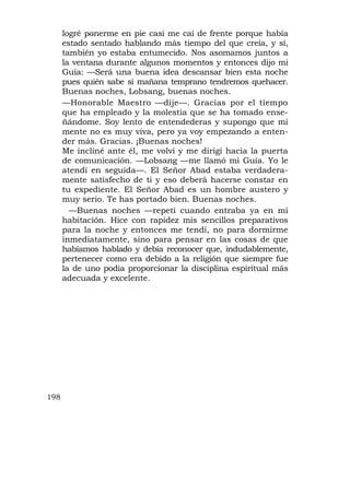 logré ponerme en pie casi me caí de frente porque había
      estado sentado hablando más tiempo del que creía, y sí,
      también yo estaba entumecido. Nos asomamos juntos a
      la ventana durante algunos momentos y entonces dijo mi
      Guía: —Será una buena idea descansar bien esta noche
      pues quién sabe si mañana temprano tendremos quehacer.
      Buenas noches, Lobsang, buenas noches.
      —Honorable Maestro —dije—. Gracias por el tiempo
      que ha empleado y la molestia que se ha tomado ense-
      ñándome. Soy lento de entendederas y supongo que mi
      mente no es muy viva, pero ya voy empezando a enten-
      der más. Gracias. ¡Buenas noches!
      Me incliné ante él, me volví y me dirigí hacia la puerta
      de comunicación. —Lobsang —me llamó mi Guía. Yo le
      atendí en seguida—. El Señor Abad estaba verdadera-
      mente satisfecho de ti y eso deberá hacerse constar en
      tu expediente. El Señor Abad es un hombre austero y
      muy serio. Te has portado bien. Buenas noches.
        —Buenas noches —repetí cuando entraba ya en mi
      habitación. Hice con rapidez mis sencillos preparativos
      para la noche y entonces me tendí, no para dormirme
      inmediatamente, sino para pensar en las cosas de que
      habíamos hablado y debía reconocer que, indudablemente,
      pertenecer como era debido a la religión que siempre fue
      la de uno podía proporcionar la disciplina espiritual más
      adecuada y excelente.




198
 