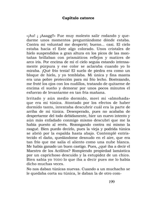 Capítulo catorce



«¡Au! ¡ ¡Aaagg!!» Fue muy molesto salir rodando y que-
darme unos momentos preguntándome dónde estaba.
Contra mi voluntad me desperté; bueno... casi. El cielo
estaba hacia el Este algo colorado. Unos cristales de
hielo suspendidos a gran altura en los picos de las mon-
tañas brillaban con prismáticos reflejos y matices de
arco iris. Por encima de mí el cielo seguía estando intensa-
mente púrpura y ese color se aclaraba cuando yo lo
miraba. ¡Qué frío tenía! El suelo de piedra era como un
bloque de hielo, y yo temblaba. Mi única y fina manta
era una pobre protección para mi frío lecho. Bostezando,
me froté los ojos con los nudillos, tratando de quitarme de
encima el sueño y demorar por unos pocos minutos el
esfuerzo de levantarme en tan fría mañana.
Irritado y aún medio dormido, moví mi «almohada»
que era mi túnica. Atontado por los efectos de haber
dormido tanto, intentaba descubrir cuál era la parte de
arriba de mi túnica. Desesperado, pues no acababa de
despertarme del todo debidamente, hice un nuevo intento y
aún más enfadado conmigo mismo descubrí que me la
había puesto al revés. Rezongando contra mí mismo la
rasgué. Bien puedo decirlo, pues la vieja y podrida túnica
se abrió por la espalda hasta abajo. Contemplé entris-
tecido el daño, quedándome desnudo en el aire, que era
tan frío que me salía el aliento como una nube blanca.
Me había ganado un buen castigo. Pues, ¿qué iba a decir el
Maestro de los Acólitos? Rompiendo propiedad lamástica
por un caprichoso descuido y la estupidez de un chico.
Bien sabía yo TODO lo que iba a decir pues me lo había
dicho muchas veces.
No nos daban túnicas nuevas. Cuando a un muchacho se
le quedaba corta su túnica, le daban la de otro com-

                                               199
 