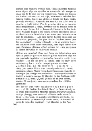 pañero que hubiera crecido más. Todas nuestras túnicas
   eran viejas; algunas de ellas se mantenían sin romperse
   más por la fe que por su resistencia. Ahora mi túnica
   se había TERMINADO, me dije, mientras miraba los
   tristes restos. Entre mis dedos el tejido era fino, vacío,
   privado de «vida». Apenado me senté y me cubrí con la
   manta. ¿QuÉ HARÍA? Por lo pronto hice a la prenda
   más desgarrones y luego, envuelto en mi manta como si
   fuera una túnica, fui en busca del Maestro de los Acó-
   litos. Cuando llegué a su oficina estaba diciéndole cosas
   verdaderamente horribles a un niño que deseaba otro
   par de sandalias. —¡Los pies fueron hechos antes que las
   sandalias, pequeño, los pies fueron hechos antes que
   las sandalias! —repetía enfadado—. Si yo pudiera hacer
   mi voluntad iríais todos descalzos, pero aquí tienes otro
   par. Cuídalas. ¡Bueno! ¿Qué quieres Tú? —me preguntó
   al verme envuelto en mi liviana manta.
   ¡Cómo me miraba! ¡Con qué furia me taladraban sus
   ojos al pensar que otro acólito quería también algo de
   su preciado depósito! —Honorable Maestro —dije tem-
   blando—, se me ha roto la túnica pero es muy poco
   resistente y hace mucho tiempo que no me sirve.
   ¿¿¿Conque no TE SIRVE??? —vociferó—.
   S o y y o quien dice si una cosa deja de servir, no tú,
   miserable chico. Ahora vete a hacer tus cosas envuelto en
   andrajos por castigo a tu audacia—. Un monje-sirviente se
   inclinó y murmuró algo. El Maestro de los Acólitos chilló
   y tronó—: ¿Cómo? ¿Qué? ¡Habla si es que sabes,
   HABLA! El monje-sirviente correspondió a los chillidos
   gritando:
   He dicho que este muchacho fue hace poco
   a n t e e l Recóndito. También le llamó mi Señor Abad y es
   el chela del Honorable Maestro el lama Mingyar Dondup.
   —¡Alp! ¡Arragg! —se asombró el Maestro de los Acó-
   litos—. ¿Por qué, en nombre del Diente de Buda, no
   me has dicho quién eras? ¡Eres un necio, un imbécil, el
   peor de todos los acólitos! —y el Maestro de los Acó-
200
 