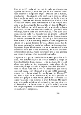 litos se volvió hacia mí con una forzada sonrisa en sus
agudas facciones y pude ver que le era violento tener
que hacerse el simpático. Dijo: —Déjame ver la túnica,
muchacho.— En silencio se la pasé con la parte de atrás
hacia arriba de modo que los desgarrones fue lo primero
que vio. Tomó en sus manos la destrozada túnica y tiró
de ella sin fuerza. Para satisfacción mía se rompió aún
más y un tirón final la dejó partida en dos. El Maestro
de los Acólitos me miró asombrado y abriendo la boca
dijo: —Sí, se ha roto con toda facilidad, ¿verdad? Ven
conmigo, que te daré una nueva túnica.— Me puso una
mano en un codo y al hacerlo tocó mi manta—. ¡Hmm!
Esto es muy poca cosa, has tenido tanta desgracia con
tu manta como con la túnica. Tendré que darte también
una nueva. Era un local muy amplio y había colgadas en
clavos en la pared túnicas de todas clases, desde las de
los lamas principales hasta las pobres túnicas para tra-
bajadores legos. Llevándome con su mano en mi brazo
mientras tenía los labios fruncidos, me hacía avanzar
deteniéndose muchas veces para tocar una u otra prenda;
era como si a todas ellas las quisiera mucho.
Llegamos a la parte donde había túnicas para los acó-
litos. Nos detuvimos y él se tocó la barbilla y luego se
frotó los lóbulos de sus orejas. —¿De modo que tú eres el
chico que primero fue impulsado hasta abajo de la
montaña y luego elevado al Tejado Dorado? ¡Hmmm! Y
eres el chico que fue a ver al Recóndito por orden
especial suya, ¿eh? ¡Hmmm! Y el que habló personal-
mente con el Señor Abad de esta lamasería. ¡Hmmm! Y
tú (eso sí que es extraordinario) te has ganado el
favor del propio Señor Abad. ¡Hmmm! —frunció las
cejas y parecía estar mirando a gran distancia. Me figuré
que procuraba adivinar si yo tendría que ver otra vez
al Recóndito o al Señor Abad y ( ¿quién sabe?) incluso
un chiquillo puede ser utilizado para favorecer los fines
de un hombre ambicioso.

                                             201
 