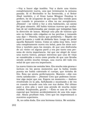 —Voy a hacer algo insólito. Voy a darte una túnica
      completamente nueva, una que terminaron la semana
      pasada. Si el Recóndito te ha favorecido, y el Señor
      Abad también, y el Gran Lama Mingyar Dondup te
      prefiere, he de ocuparme de que vayas bien vestido para
      que cuando te presentes a ellos no me avergüences.
      ¡Hmmm! —se volvió y fue a otra habitación, un anexo
      del gran almacén. Allí había túnicas nuevas que acaba-
      ban de ser confeccionadas por monjes que trabajaban bajo
      la dirección de lamas. Manejó una pila de túnicas que
      aún no habían sido colgadas en las perchas y tomando
      una dijo—: Póntela; tienes que probártela.— Rápido me
      quité la manta y cuidé de doblarla bien. Luego me probé
      aquella flamante túnica. Como yo sabía muy bien, tener
      una completamente nueva era señal, para los otros acó-
      litos y también para los monjes, de que uno disfrutaba
      de un «tirón» en alguna parte y era por tanto una per-
      sona de cierta importancia. Así que me alegré de tener
      una nueva túnica, porque mientras que una de vieja
      se consideraba a veces como prueba de que uno llevaba
      siendo acólito mucho tiempo, una nueva del todo era
      señal de que uno era importante.
      La nueva túnica me sentaba bien. Era mucho más gruesa e
      incluso en los pocos momentos que la había tenido
      puesta me había calentado el cuerpo, que tiritaba de
      frío. Ésta me sienta perfectamente, Maestro —dije con
      cierta satisfacción—. ¡Hmmm! Creo que podemos encon-
      trar algo mejor que eso. Espera un momento.— Anduvo
      revolviendo en la pila, farfullando y musitando y de vez
      en cuando tocando una tela con sus dedos. Por último
      pasó a otra pila y sacó una prenda de mucha mejor
      calidad. Suspirando, gruñó : —Ésta es una de un lote
      especial que hicieron accidentalmente de una tela supe-
      rior. Ahora pruébate ésta. Creo que les impresionará a
      nuestros superiores.
       Sí, no cabía duda. Era una hermosa túnica. Me sentaba

202
 