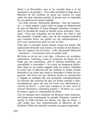 Abad o al Recóndito, que te he tratado bien y te he
  equipado a lo grande.— Con toda seriedad os digo que el
  Maestro de los Acólitos se puso las manos en copa
  sobre los ojos mientras gruñía al pensar que se separaba
  de sus géneros de mejor calidad.
  —Le debo mucho, Honorable Maestro —fue mi respues-
  ta—, y estoy seguro ( ¡aquí entró en juego mi diplomacia!)
  de que mi Maestro, el lama Mingyar Dondup, compren-
  derá la bondad de usted al darme estas prendas. ¡Gra-
  cias! —Una vez cumplido así mi deber, me volví y salí
  del almacén. Cuando salía, uno de los monjes-sirvientes
  que estaban fuera me guiñó un ojo solemnemente y
  tuve que contenerme para no reír en alto.
  Volví por el corredor hasta donde vivían los lamas. Me
  apresuraba llevando una túnica y la manta en los brazos y
  casi me tropecé con mi Guía. —¡Oh, Honorable Maestro!
  —exclamé—. Lo lamento pero no podía verle.
  Mi Guía se rió de mí y me dijo: —Pareces un vendedor
  ambulante, Lobsang, como si acabaras de llegar de la
  India por las montañas. ¿No te habrás dedicado, por
  casualidad, a mercader? —Le conté mi desgracia dicién-
  dole cómo se me había rasgado toda mi túnica. También
  le conté que el Maestro de los Acólitos le había estado
  diciendo a un chico que haría ir descalzos a todos los pe-
  queños. Mi Guía fue por delante hasta su habitación
  y, llegado yo también allí, nos sentamos. Inmediatamente
  mi interior dio noticias de que no había comido y afor-
  tunadamente para mí oyó mi Guía esa advertencia y
  sonrió al decir: —¿Así que tampoco tú has roto tu
  ayuno? Entonces, comamos juntos.— Al decir esto, tendió
  la mano y agitó su campanilla de plata.
  Con la tsampa ante nosotros no hicimos más comenta-
  rios hasta que terminamos la comida. Después, cuando el
  monje se hubo llevado los platos, me dijo mi Guía: —
  ¿De modo que has impresionado al Maestro de los
  Acólitos? Debes de haberle causado una gran impresión

204
 