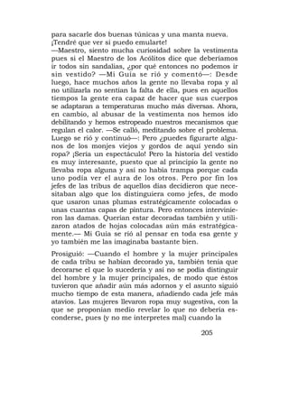 para sacarle dos buenas túnicas y una manta nueva.
¡Tendré que ver si puedo emularte!
—Maestro, siento mucha curiosidad sobre la vestimenta
pues si el Maestro de los Acólitos dice que deberíamos
ir todos sin sandalias, ¿por qué entonces no podemos ir
sin vestido? —Mi Guía se rió y comentó—: Desde
luego, hace muchos años la gente no llevaba ropa y al
no utilizarla no sentían la falta de ella, pues en aquellos
tiempos la gente era capaz de hacer que sus cuerpos
se adaptaran a temperaturas mucho más diversas. Ahora,
en cambio, al abusar de la vestimenta nos hemos ido
debilitando y hemos estropeado nuestros mecanismos que
regulan el calor. —Se calló, meditando sobre el problema.
Luego se rió y continuó—: Pero ¿puedes figurarte algu-
nos de los monjes viejos y gordos de aquí yendo sin
ropa? ¡Sería un espectáculo! Pero la historia del vestido
es muy interesante, puesto que al principio la gente no
llevaba ropa alguna y así no había trampa porque cada
uno podía ver el aura de los otros. Pero por fin los
jefes de las tribus de aquellos días decidieron que nece-
sitaban algo que los distinguiera como jefes, de modo
que usaron unas plumas estratégicamente colocadas o
unas cuantas capas de pintura. Pero entonces intervinie-
ron las damas. Querían estar decoradas también y utili-
zaron atados de hojas colocadas aún más estratégica-
mente.— Mi Guía se rió al pensar en toda esa gente y
yo también me las imaginaba bastante bien.
Prosiguió: —Cuando el hombre y la mujer principales
de cada tribu se habían decorado ya, también tenía que
decorarse el que lo sucedería y así no se podía distinguir
del hombre y la mujer principales, de modo que éstos
tuvieron que añadir aún más adornos y el asunto siguió
mucho tiempo de esta manera, añadiendo cada jefe más
atavíos. Las mujeres llevaron ropa muy sugestiva, con la
que se proponían medio revelar lo que no debería es-
conderse, pues (y no me interpretes mal) cuando la

                                               205
 