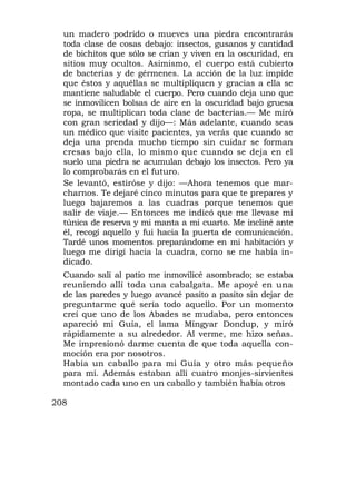 un madero podrido o mueves una piedra encontrarás
  toda clase de cosas debajo: insectos, gusanos y cantidad
  de bichitos que sólo se crían y viven en la oscuridad, en
  sitios muy ocultos. Asimismo, el cuerpo está cubierto
  de bacterias y de gérmenes. La acción de la luz impide
  que éstos y aquéllas se multipliquen y gracias a ella se
  mantiene saludable el cuerpo. Pero cuando deja uno que
  se inmovilicen bolsas de aire en la oscuridad bajo gruesa
  ropa, se multiplican toda clase de bacterias.— Me miró
  con gran seriedad y dijo—: Más adelante, cuando seas
  un médico que visite pacientes, ya verás que cuando se
  deja una prenda mucho tiempo sin cuidar se forman
  cresas bajo ella, lo mismo que cuando se deja en el
  suelo una piedra se acumulan debajo los insectos. Pero ya
  lo comprobarás en el futuro.
  Se levantó, estiróse y dijo: —Ahora tenemos que mar-
  charnos. Te dejaré cinco minutos para que te prepares y
  luego bajaremos a las cuadras porque tenemos que
  salir de viaje.— Entonces me indicó que me llevase mi
  túnica de reserva y mi manta a mi cuarto. Me incliné ante
  él, recogí aquello y fui hacia la puerta de comunicación.
  Tardé unos momentos preparándome en mi habitación y
  luego me dirigí hacia la cuadra, como se me había in-
  dicado.
  Cuando salí al patio me inmovilicé asombrado; se estaba
  reuniendo allí toda una cabalgata. Me apoyé en una
  de las paredes y luego avancé pasito a pasito sin dejar de
  preguntarme qué sería todo aquello. Por un momento
  creí que uno de los Abades se mudaba, pero entonces
  apareció mi Guía, el lama Mingyar Dondup, y miró
  rápidamente a su alrededor. Al verme, me hizo señas.
  Me impresionó darme cuenta de que toda aquella con-
  moción era por nosotros.
  Había un caballo para mi Guía y otro más pequeño
  para mí. Además estaban allí cuatro monjes-sirvientes
  montado cada uno en un caballo y también había otros

208
 