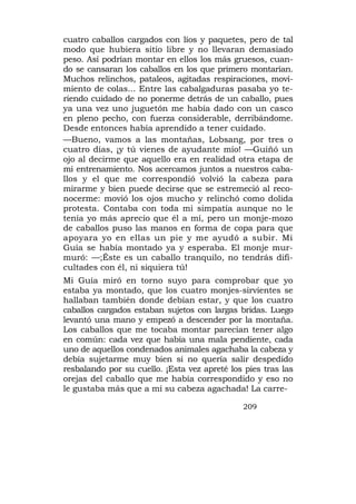 cuatro caballos cargados con líos y paquetes, pero de tal
modo que hubiera sitio libre y no llevaran demasiado
peso. Así podrían montar en ellos los más gruesos, cuan-
do se cansaran los caballos en los que primero montarían.
Muchos relinchos, pataleos, agitadas respiraciones, movi-
miento de colas... Entre las cabalgaduras pasaba yo te-
riendo cuidado de no ponerme detrás de un caballo, pues
ya una vez uno juguetón me había dado con un casco
en pleno pecho, con fuerza considerable, derribándome.
Desde entonces había aprendido a tener cuidado.
—Bueno, vamos a las montañas, Lobsang, por tres o
cuatro días, ¡y tú vienes de ayudante mío! —Guiñó un
ojo al decirme que aquello era en realidad otra etapa de
mi entrenamiento. Nos acercamos juntos a nuestros caba-
llos y el que me correspondió volvió la cabeza para
mirarme y bien puede decirse que se estremeció al reco-
nocerme: movió los ojos mucho y relinchó como dolida
protesta. Contaba con toda mi simpatía aunque no le
tenía yo más aprecio que él a mí, pero un monje-mozo
de caballos puso las manos en forma de copa para que
apoyara yo en ellas un pie y me ayudó a subir. Mi
Guía se había montado ya y esperaba. El monje mur-
muró: —;Éste es un caballo tranquilo, no tendrás difi-
cultades con él, ni siquiera tú!
Mi Guía miró en torno suyo para comprobar que yo
estaba ya montado, que los cuatro monjes-sirvientes se
hallaban también donde debían estar, y que los cuatro
caballos cargados estaban sujetos con largas bridas. Luego
levantó una mano y empezó a descender por la montaña.
Los caballos que me tocaba montar parecían tener algo
en común: cada vez que había una mala pendiente, cada
uno de aquellos condenados animales agachaba la cabeza y
debía sujetarme muy bien si no quería salir despedido
resbalando por su cuello. ¡Esta vez apreté los pies tras las
orejas del caballo que me había correspondido y eso no
le gustaba más que a mí su cabeza agachada! La carre-

                                              209
 