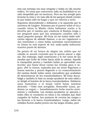 tera con terrazas era muy irregular y había en ella mucho
  tráfico. Yo tenía que concentrar toda mi habilidad en no
  salir despedido por mi montura. Pero me las arreglé para
  levantar la vista y ver más allá de los parques donde estaba
  lo que había sido mi hogar y que no volvería a serlo.
  Seguimos descendiendo y doblamos a la izquierda por la
  carretera de Linghor. Pasamos por el puente sobre el río y
  cuando vimos la Misión china habíamos vuelto a la
  derecha por el camino que conducía al Kashya Linga y
  me pregunté para qué iría semejante comitiva sólo a
  aquel pequeño parque. Mi Guía no me había dado indi-
  cación alguna de adónde íbamos, a no ser vagamente a
  «las montañas» y como había montañas encerrándonos
  en Lhasa en una especie de bol, nada podía indicarme
  nuestro punto de destino.
  De pronto di un brinco de alegría tan súbito que mi
  caballo se asustó creyendo que lo quería atacar o algo
  así. Sin embargo, logré sostenerme y le tiré tanto de las
  riendas que hubo de echar hacia atrás la cabeza. Aquello
  le tranquilizó pronto y también había yo aprendido una
  lección: que basta llevar cortas las riendas para ir se-
  guro. ¡Por lo menos, esperaba que así sería! Seguimos a
  buena marcha y pronto llegamos a un ensanchamiento
  del camino donde había varios mercaderes que acababan
  de desembarcar de los transbordadores. Mi Guía desca-
  balgó y también lo hizo su monje-ayudante de más edad y
  se dirigió al hombre de la barca transbordadora. Hablaron
  unos momentos y el monje volvió hasta nosotros
  diciendo: —Todo está arreglado, Honorable Lama, po-
  demos ya seguir.— Inmediatamente hubo mucho movi-
  miento y confusión. Los monjes-ayudantes se apearon y
  todos ellos se reunieron en torno a los caballos que iban
  cargados de bultos. Les quitaron de encima las cargas y
  las llevaron a la barca transbordadora. Luego, todos los
  caballos fueron atados juntos con las largas riendas, pero


210
 