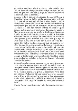 los cuatro monjes-ayudantes, dos en cada caballo y de-
  trás de ellos las cabalgaduras de carga: Mi Guía se cer-
  cioró de que todo iba bien y luego su caballo emprendió
  la marcha hacia la mañana.
  Durante todo el tiempo cabalgamos de cara al Oeste, la
  dirección en que se había ido la mañana, pues solemos
  decir que el sol sale por el Este y viaja hacia el Oeste
  llevándose a la mañana con él. Pronto nos alcanzó el sol y
  desapareció por encima de nosotros. No había nubes y
  los rayos del sol nos habían estado quemando, pero
  cuando entrarnos en la sombra de las grandes rocas el
  frío era muy grande, pues a la altitud a que habíamos
  llegado no había aire suficiente para equilibrar los rayos
  ardientes del sol ni, luego, la frialdad de las sombras.
  Cabalgamos quizá durante otra hora más y luego mi
  Guía llegó a un sitio donde por lo visto él solía dete-
  nerse. Sin haber mediado señales que yo pudiera per-
  cibir, los monjes se apearon inmediatamente, pusieron a
  hervir agua utilizando como combustible el que so-
  líamos usar: boñiga seca de yak y el agua la tomaban
  de un cercano arroyo de la montaña. A la media hora
  aproximadamente estábamos sentados tomando nuestra
  tsampa y desde luego la necesitábamos. También fueron
  alimentados los caballos y luego los llevaron al arroyo
  para que bebieran.
  Me senté con la espalda apoyada en un saliente que pa-
  recía casi tan grande como los edificios del Templo de
  Chakpori. Desde nuestra elevada posición extendí la vista
  por el valle de Lhasa; el aire estaba absolutamente cla-
  ro; no había neblina ni polvo y podíamos verlo todo
  con nitidez. Podíamos divisar peregrinos que pasaban
  por la Puerta Occidental y veíamos a los mercaderes
  y, allá abajo, el camino y el barquero que se disponía a
  transbordar otra carga de pasajeros a la otra orilla del Río
  Feliz.
   Pronto fue ya hora de reemprender la marcha, así que

212
 