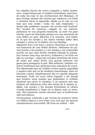 los caballos fueron de nuevo cargados y todos monta-
mos. Luego fuimos por el sendero montañoso, penetran-
do cada vez más en las estribaciones del Himalaya. Al
poco tiempo salimos del camino que conducía a la India
y volvimos hacia la izquierda, donde ya la ruta no era
más que una senda —cada vez más empinada— y
donde sólo podíamos avanzar con mucha más lentitud.
Por encima de nosotros, colgada en un saliente,
podíamos ver una pequeña lamasería. La miré con gran
interés, pues me fascinaba porque era una lamasería de
una Orden un poco diferente a la nuestra, una Orden
en la que los monjes y los lamas estaban todos ellos
casados y vivían en el edificio con sus familias.
Seguimos hora tras hora y pronto estuvimos al nivel de
esa lamasería de una Orden distinta. Podíamos ver pa-
sear juntos a los monjes y a las monjas y me sorprendió
mucho ver que ellas tenían también afeitada la cabeza.
Sus rostros eran muy oscuros y brillantes y mi Guía me
dijo en voz baja: —Aquí hay muchas tormentas de arena
de modo que todos llevan una gruesa máscara con
grasa para protegerse la piel. Más adelante, también no-
sotros tendremos que ponernos esas máscaras de cuero.
Fue afortunado que mi caballo tuviera mucha seguridad
y supiera más que yo de senderos montañosos, pues mi
atención estaba completamente fija en aquella pequeña
lamasería. Pude ver unos niños jugando y me intrigó
que hubiese unos monjes que guardaban el celibato
mientras que otros se casaban, y me parecía raro que
hubiese esa diferencia entre dos ramas de la misma re-
ligión. Los monjes y las monjas levantaban la cabeza
cuando pasábamos y luego no se fijaron más en noso-
tros. Nos prestaron menos atención que si hubiéramos
sido mercaderes.
Continuamos subiendo y por encima de nosotros vimos
un edificio blanco y ocre sobre una roca que me parecía
completamente inaccesible. Mi Guía me indicó: —Allí

                                            213
 
