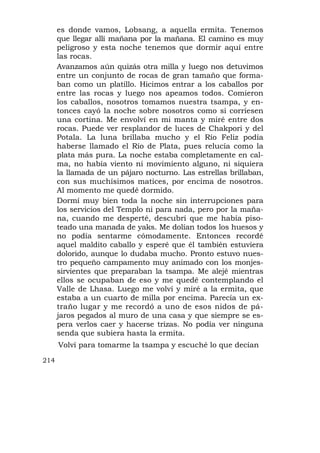 es donde vamos, Lobsang, a aquella ermita. Tenemos
      que llegar allí mañana por la mañana. El camino es muy
      peligroso y esta noche tenemos que dormir aquí entre
      las rocas.
      Avanzamos aún quizás otra milla y luego nos detuvimos
      entre un conjunto de rocas de gran tamaño que forma-
      ban como un platillo. Hicimos entrar a los caballos por
      entre las rocas y luego nos apeamos todos. Comieron
      los caballos, nosotros tomamos nuestra tsampa, y en-
      tonces cayó la noche sobre nosotros como si corriesen
      una cortina. Me envolví en mi manta y miré entre dos
      rocas. Puede ver resplandor de luces de Chakpori y del
      Potala. La luna brillaba mucho y el Río Feliz podía
      haberse llamado el Río de Plata, pues relucía como la
      plata más pura. La noche estaba completamente en cal-
      ma, no había viento ni movimiento alguno, ni siquiera
      la llamada de un pájaro nocturno. Las estrellas brillaban,
      con sus muchísimos matices, por encima de nosotros.
      Al momento me quedé dormido.
      Dormí muy bien toda la noche sin interrupciones para
      los servicios del Templo ni para nada, pero por la maña-
      na, cuando me desperté, descubrí que me había piso-
      teado una manada de yaks. Me dolían todos los huesos y
      no podía sentarme cómodamente. Entonces recordé
      aquel maldito caballo y esperé que él también estuviera
      dolorido, aunque lo dudaba mucho. Pronto estuvo nues-
      tro pequeño campamento muy animado con los monjes-
      sirvientes que preparaban la tsampa. Me alejé mientras
      ellos se ocupaban de eso y me quedé contemplando el
      Valle de Lhasa. Luego me volví y miré a la ermita, que
      estaba a un cuarto de milla por encima. Parecía un ex-
      traño lugar y me recordó a uno de esos nidos de pá-
      jaros pegados al muro de una casa y que siempre se es-
      pera verlos caer y hacerse trizas. No podía ver ninguna
      senda que subiera hasta la ermita.
      Volví para tomarme la tsampa y escuché lo que decían

214
 