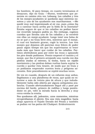 los hombres. Al poco tiempo, en cuanto terminamos el
desayuno, dijo mi Guía: —Bueno, tendremos que po-
nernos en camino otra vez, Lobsang. Los caballos y tres
de los monjes-ayudantes se quedarán aquí mientras no-
sotros y uno de los ayudantes nos marcharemos. —Me
quedé muy mal impresionado al oír eso, pues ¿cómo iba
yo a caminar hacia arriba por la falda de la montaña?
Estaba seguro de que si los caballos no podían hacer
ese recorrido tampoco podría yo. Sin embargo, cogimos
cuerdas que llevaba uno de los caballos y se envolvió
con ellas un monje-ayudante. Luego tomé una bolsa de
no se qué y mi Guía llevó otra, mientras que el monje,
el cual era bastante grueso, cogió la tercera. Los tres
monjes que dejamos allí parecían muy felices de poder
pasar algún tiempo sin que los supervisaran ni tener
nada más que hacer que cuidar de los caballos. Par-
timos abriéndonos paso por entre las rocas y apoyando
los pies donde podíamos. Pronto empeoró el camino y el
monje, que iba el primero arrojando una cuerda con dos
piedras atadas al extremo, la tiraba, hacía un rápido
movimiento y las piedras daban vueltas hasta sujetar la
cuerda y quedar ésta tirante, de modo que mi Guía y
yo podíamos emprender nuestra lenta y peligrosa as-
censión. Este procedimiento se repitió muchas veces.
De vez en cuando, después de un esfuerzo muy arduo,
llegábamos a una plataforma de rocas, que quizá no es-
tuviese a más de treinta pies de altura y que induda-
blemente había sido abierta por alguna antiquísima ava-
lancha. Cuando afortunadamente llegué allí y pasé por
encima del borde, primero de rodillas y luego ponién-
dome en pie, volví la mirada hacia la derecha y muy
cerca estaba la ermita.
Nos quedamos allí, jadeantes, unos momentos, mientras
recuperábamos el aliento. Era una vista magnífica: hacia
abajo aparecía el Tejado Dorado del Potala y también
se podían ver los patios del Chakpori. Evidentemente

                                            215
 