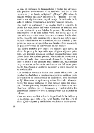 la paz, el contento, la tranquilidad y todas las virtudes,
     sólo podían encontrarse sí se retiraba uno de la vida
     mundana y se hacía religioso? ¿Monje? ¿Miembro de
     alguna Orden mística? Entonces él —decidió— se con-
     vertiría en alguien como aquel monje. Se retiraría de la
     vida en palacio, renunciaría a la única vida que conocía.
     »Su padre se enfureció y su madre lloró y suplicó. El
     criado fue expulsado del reino. Gautama se sentaba solo
     en su habitación y no dejaba de pensar. Pensaba ince-
     santemente en lo que había visto. Se decía que si en
     una sola excursión —su ÚNICA excursión— había visto
     tanto, ¿cuánto más sufrimiento y miseria no habría en el
     mundo? Rechazaba los alimentos, estaba abatido y lan-
     guidecía; sólo se preguntaba qué haría, cómo escaparía
     de palacio y cómo se convertiría en un monje.
     »Su padre trataba por todos los medios que sabía de
     aliviar la pena y la depresión que afligían al joven prín-
     cipe. Los mejores músicos tocaban constantemente para
     que el joven no pudiera pensar. Malabaristas, acróbatas y
     artistas de toda clase trataban de distraerlo. Se buscó por
     todo el reino a las jóvenes más hermosas, muchachas
     muy versadas en las más exóticas artes del amor para
     que le depertaran a Gautama la pasión y así lo sacaran de
     su melancolía.
     »Los músicos tocaban hasta que caían exhaustos. Las
     muchachas bailaban y practicaban ejercicios eróticos hasta
     que también se desmayaban de cansancio. Sólo entonces
     se fijó Gautama en quienes querían divertirlo. Miró con
     horror las raras posturas en que habían caído los músi-
     cos. Contempló muy impresionado a las desnudas mu-
     chachas, pálidas por el desmayo, y resaltándoles los
     cosméticos intensos y feos al desaparecer sus saludables
     colores.
     »Una vez más meditó sobre la fugacidad de la belleza y
     lo pasajera que ésta era. ¡Qué triste, qué fea era la
     Vida! ¡Qué vulgares y artificiales resultaban las mujeres

28
 