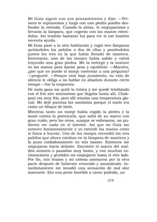 Mi Guía siguió con sus pensamientos y dijo: —Pri-
mero te sujetaremos y luego con una piedra puedes des-
fondar la entrada. Cuando la abras, te empujaremos y
llevarás la lámpara, que cogerás con las manos exten-
didas. Así tendrás bastante luz para ver si ese hombre
necesita ayuda.
Mi Guía pasó a la otra habitación y cogió tres lámparas
quitándoles los pabilos a dos de ellas y poniéndolos
juntos los tres en la que había llenado de manteca.
Entretanto, uno de los monjes había salido y volvió
trayendo una gran piedra. Me la entregó y la sostuve
en las manos para darme peso y equilibrio. —Maestro,
¿por qué no puede el monje contestar a una pregunta?
—pregunté. —Porque está bajo juramento, su voto de
silencio le obliga a no hablar en absoluto durante cierto
tiempo —fue la respuesta.
De mala gana me quité la túnica y me quedé temblando
con el frío aire montañoso que llegaba hasta allí. Chak-
poni era muy frío, pero allí reinaba una temperatura gla-
cial. Me dejé puestas las sandalias porque el suelo era
como un bloque de hielo.
Mientras tanto un monje había cogido la piedra y la
lanzó contra la portezuela, que saltó de su marco con
gran ruido, pero los otros, aunque se esforzaron, no pu-
dieron ver nada en el interior. Así que mi Guía me
sostuvo horizontalmente y yo extendí las manos como
si fuera a bucear. Uno de los monjes encendió los tres
pabilos que ahora estaban en la lámpara de manteca y
la puso cuidadosamente en mis manos. Entonces me
empujaron hacia delante. Encontré el marco del mal-
dito armario o pasadizo muy basto, y con muchas ex-
clamaciones y gruñidos me empujaron hasta el otro lado.
Por fin, mís brazos y mi cabeza asomaron por la otra
parte después de haberme retorcido y zarandeado. In-
mediatamente me invadió una sensación de mal olor
mareante. Era una peste horrible a carne podrida, un

                                            219
 