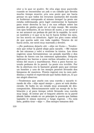 olor a lo que se pudre. Se olía algo muy parecido
      cuando se encontraba un yak o un caballo que llevaba
      mucho tiempo muerto; ¡era una peste que me hacía
      pensar en que todos los recursos sanitarios del mundo
      se hubieran estropeado al mismo tiempo! La peste me
      estaba enfermando, pero logré contenerme lo bastante
      para tener derecha la luz y en sus reflejos sobre las
      paredes de piedra pude ver al viejo monje. Me miraba
      con ojos brillantes, di un brinco de susto, y me arañé y
      se me arrancó un pedazo de piel de la espalda. Le miré
      yo también y vi que si la luz le hacía brillar los ojos,
      no los movía en absoluto. Agité los pies como señal
      de que quería salir con toda rapidez. Tiraron de mí
      hacia atrás, me sentí muy mareado y devolví.
      —¡No podemos dejarlo ahí —dijo mi Guía—. Tendre-
      mos que echar la pared abajo para sacarlo. —Me repuse
      de las náuseas y volví a vestirme la túnica. Los otros
      cogieron unas herramientas: un pesado martillo y dos
      barras de hierro con los extremos aplastados. Después
      aplicaron las barras a unos nichos situados en un ex-
      tremo del muro y martillearon. Poco a poco fueron ca-
      vendo pedazos de la pared. La peste era terrible. Por
      fin la abertura era lo bastante grande para que entrase
      un hombre y uno de los monjes penetró llevando dos
      lámparas de manteca. Pronto regresó con la cara pali-
      dísima y repitió el espectáculo que había dado yo, lo que
      me alegró observar.
      —Tendremos que atarlo con una cuerda y sacarlo ti-
      rando de ella —dijo aquel monje—, pues se está desha-
      ciendo. Se halla en un estado muy avanzado de des-
      composición. Silenciosamente salió un monje de la ha-
      bitación y al poco tiempo volvió llevando una cuerda
      muy larga. Al entrar por el boquete abierto en la pared
      (donde había estado en un principio la puerta que habían
      tapiado) le oímos moverse y luego regresó. —Ya está
      listo, podéis tirar —dijo —. Dos monjes tomaron deli-

220
 
