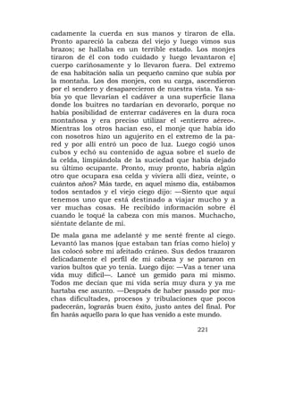 cadamente la cuerda en sus manos y tiraron de ella.
Pronto apareció la cabeza del viejo y luego vimos sus
brazos; se hallaba en un terrible estado. Los monjes
tiraron de él con todo cuidado y luego levantaron e]
cuerpo cariñosamente y lo llevaron fuera. Del extremo
de esa habitación salía un pequeño camino que subía por
la montaña. Los dos monjes, con su carga, ascendieron
por el sendero y desaparecieron de nuestra vista. Ya sa-
bía yo que llevarían el cadáver a una superficie llana
donde los buitres no tardarían en devorarlo, porque no
había posibilidad de enterrar cadáveres en la dura roca
montañosa y era preciso utilizar el «entierro aéreo».
Mientras los otros hacían eso, el monje que había ido
con nosotros hizo un agujerito en el extremo de la pa-
red y por allí entró un poco de luz. Luego cogió unos
cubos y echó su contenido de agua sobre el suelo de
la celda, limpiándola de la suciedad que había dejado
su último ocupante. Pronto, muy pronto, habría algún
otro que ocupara esa celda y viviera allí diez, veinte, o
cuántos años? Más tarde, en aquel mismo día, estábamos
todos sentados y el viejo ciego dijo: —Siento que aquí
tenemos uno que está destinado a viajar mucho y a
ver muchas cosas. He recibido información sobre él
cuando le toqué la cabeza con mis manos. Muchacho,
siéntate delante de mí.
De mala gana me adelanté y me senté frente al ciego.
Levantó las manos (que estaban tan frías como hielo) y
las colocó sobre mi afeitado cráneo. Sus dedos trazaron
delicadamente el perfil de mi cabeza y se pararon en
varios bultos que yo tenía. Luego dijo: —Vas a tener una
vida muy difícil—. Lancé un gemido para mí mismo.
Todos me decían que mi vida sería muy dura y ya me
hartaba ese asunto. —Después de haber pasado por mu-
chas dificultades, procesos y tribulaciones que pocos
padecerán, lograrás buen éxito, justo antes del final. Por
fin harás aquello para lo que has venido a este mundo.

                                              221
 