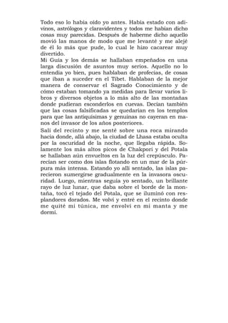Todo eso lo había oído yo antes. Había estado con adi-
vinos, astrólogos y claravidentes y todos me habían dicho
cosas muy parecidas. Después de haberme dicho aquello
movió las manos de modo que me levanté y me alejé
de él lo más que pude, lo cual le hizo cacarear muy
divertido.
Mi Guía y los demás se hallaban empeñados en una
larga discusión de asuntos muy serios. Aquello no lo
entendía yo bien, pues hablaban de profecías, de cosas
que iban a suceder en el Tibet. Hablaban de la mejor
manera de conservar el Sagrado Conocimiento y de
cómo estaban tomando ya medidas para llevar varios li-
bros y diversos objetos a lo más alto de las montañas
donde pudieran esconderlos en cuevas. Decían también
que las cosas falsificadas se quedarían en los templos
para que las antiquísimas y genuinas no cayeran en ma-
nos del invasor de los años posteriores.
Salí del recinto y me senté sobre una roca mirando
hacia donde, allá abajo, la ciudad de Lhasa estaba oculta
por la oscuridad de la noche, que llegaba rápida. So-
lamente los más altos picos de Chakpori y del Potala
se hallaban aún envueltos en la luz del crepúsculo. Pa-
recían ser como dos islas flotando en un mar de la púr-
pura más intensa. Estando yo allí sentado, las islas pa-
recieron sumergirse gradualmente en la invasora oscu-
ridad. Luego, mientras seguía yo sentado, un brillante
rayo de luz lunar, que daba sobre el borde de la mon-
taña, tocó el tejado del Potala, que se iluminó con res-
plandores dorados. Me volví y entré en el recinto donde
me quité mi túnica, me envolví en mi manta y me
dormí.
 