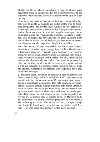 alerta. Por fin decidieron acostarse y esperar al alba para
     organizar bien la búsqueda. En los departamentos de las
     mujeres hubo mucho llanto y lamentaciones por la furia
     del rey.
     »Gautama recorría el bosque evitando en lo posible ha-
     blar con la gente y, cuando no podía evitar que le hicie-
     ran preguntas, no contestaba. Comía de los cereales y
     frutas que encontraba y bebía en los fríos y claros manan-
     tiales. Pero noticias del extraño vagabundo, que no se
     conducía como un vagabundo normal, llegaron a pala-
     cio. Los hombres del rey salieron en gran número pero
     no pudieron encontrar al fugitivo, ya que éste se escon-
     día siempre donde no podían llegar los caballos.
     »Por fin decretó el rey que todas las bailarinas fueran
     llevadas a la selva, que persiguieran allí a Gautama e
     intentasen atraerle. Durante días bailaron y se contor-
     sionaron por la selva interpretando sus danzas más seduc-
     toras cuando Gautama podía verlas. Por fin, cerca de los
     límites del dominio de su padre, Gautama se presentó y
     dijo que se iba por el mundo en busca de espiritualidad
     y que no volvería. Su esposa corrió hacia él con su niño
     en brazos. Gautama no atendió sus súplicas sino quL
     continuó su viaje.
     El Maestro indio, después de relatar lo que sabíamos tan
     bien como él, dijo: —De la religión hindú, que entonces
     era decadente, nació una nueva Creencia que traería con-
     suelo y esperanza a muchos. Por esta mañana termina-
     remos nuestra sesión. Continuaremos esta tarde. ¡Pueden
     marcharse!— Los otros se levantaron, se inclinaron res-
     petuosamente ante el Maestro y salieron. Yo tenía gran
     dificultad para eso; mi túnica se me había pegado a mi
     herida de la pierna con la sangre seca. El Maestro salió
     sin mirarme. Me quedé sentado pasando mucho dolor y
     sin saber qué hacer. Entonces entró un viejo monje
     que hacía la limpieza y me miró sorprendido. —¡Oh! —
     dijo—. Vi que salía el Maestro y entré para limpiar.—

30
 