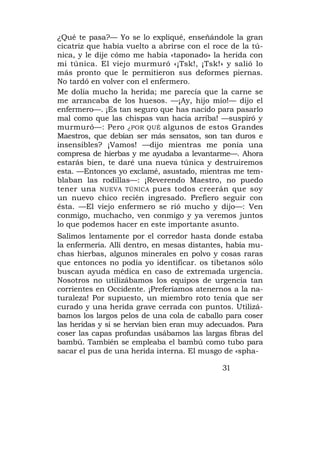 ¿Qué te pasa?— Yo se lo expliqué, enseñándole la gran
cicatriz que había vuelto a abrirse con el roce de la tú-
nica, y le dije cómo me había «taponado» la herida con
mi túnica. El viejo murmuró «¡Tsk!, ¡Tsk!» y salió lo
más pronto que le permitieron sus deformes piernas.
No tardó en volver con el enfermero.
Me dolía mucho la herida; me parecía que la carne se
me arrancaba de los huesos. —¡Ay, hijo mío!— dijo el
enfermero—. ¡Es tan seguro que has nacido para pasarlo
mal como que las chispas van hacia arriba! —suspiró y
murmuró—: Pero ¿POR QUÉ algunos de estos Grandes
Maestros, que debían ser más sensatos, son tan duros e
insensibles? ¡Vamos! —dijo mientras me ponía una
compresa de hierbas y me ayudaba a levantarme—. Ahora
estarás bien, te daré una nueva túnica y destruiremos
esta. —Entonces yo exclamé, asustado, mientras me tem-
blaban las rodillas—: ¡Reverendo Maestro, no puedo
tener una NUEVA TÚNICA pues todos creerán que soy
un nuevo chico recién ingresado. Prefiero seguir con
ésta. —El viejo enfermero se rió mucho y dijo—: Ven
conmigo, muchacho, ven conmigo y ya veremos juntos
lo que podemos hacer en este importante asunto.
Salimos lentamente por el corredor hasta donde estaba
la enfermería. Allí dentro, en mesas distantes, había mu-
chas hierbas, algunos minerales en polvo y cosas raras
que entonces no podía yo identificar. os tibetanos sólo
buscan ayuda médica en caso de extremada urgencia.
Nosotros no utilizábamos los equipos de urgencia tan
corrientes en Occidente. ¡Preferíamos atenernos a la na-
turaleza! Por supuesto, un miembro roto tenía que ser
curado y una herida grave cerrada con puntos. Utilizá-
bamos los largos pelos de una cola de caballo para coser
las heridas y si se hervían bien eran muy adecuados. Para
coser las capas profundas usábamos las largas fibras del
bambú. También se empleaba el bambú como tubo para
sacar el pus de una herida interna. El musgo de «spha-

                                             31
 