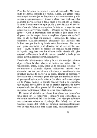 Pero las bromas no podían durar demasiado. Mi escu-
dilla se había vaciado de nuevo. Abajo, un grupo cada
vez mayor de monjes se limpiaban sus vestimentas y mi-
raban suspicazmente en torno a ellos. Uno incluso echó
a andar por la senda a toda prisa y yo salí de la cocina
lo más inocentemente que pude y me fui por el corre-
dor. Cuando doblé una esquina de éste un monje furioso
apareció y, al verme, vaciló. —Déjame ver tu cuenco —
gritó—. Con la expresión más inocente que pude se lo
di para que lo inspeccionara. —¿Pasa algo malo, señor?
Ése es de verdad mi cuenco —proseguí. El monje lo
examinó cuidadosamente buscando las huellas del
hollín que yo había quitado completamente. Me miró
con gran sospecha y al devolverme el recipiente, me
dijo—: ¡Ah!, tú eres el herido. No podías haber subido
al tejado. Alguien nos ha tirado hollín desde allí. ¡Lo
cogeré! —Después de decir eso se marchó a toda prisa
hacia arriba. Respiré profundamente.
Detrás de mí sonó una risita y la voz del monje-cocinero
dijo: —Bien hecho, chico, deberías ser actor. ¡No te
traicionaré, pues, si no, sería yo la próxima víctima! —y
se marchó a cumplir alguna misteriosa misión rela-
cionada con las provisiones mientras yo continuaba sin
muchas ganas de volver a la clase. Llegué el primero y
me acodé en la ventana, pues siempre me fascinaba mirar
el paisaje desde aquella altura. La vista de los mendigos
en la Pargo Kaling (o Puerta Occidental) y la emoción
que nunca me fallaba al ver la eterna espuma de nieve
cayendo de los altos picos del Himalaya, podían hacer-
me pasar allí horas y días enteros contemplando.
  En torno al distrito de Lhasa formaban las montañas
una gran «U», el poderoso Himalaya que constituía la
columna vertebral del Continente. Con tiempo sobrado
me entretuve mirando el paisaje. Por debajo de mí los
blancos muros del Potala se fundían imperceptiblemente
con la roca viva de lo que había sido, hacía muchísimo

                                             33
 