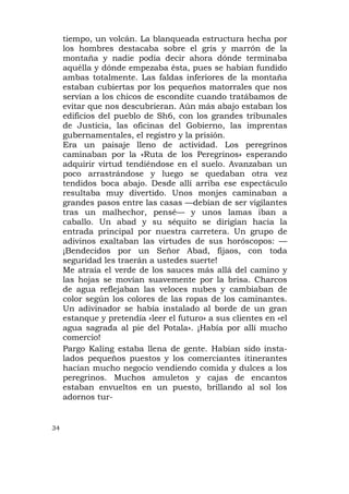 tiempo, un volcán. La blanqueada estructura hecha por
     los hombres destacaba sobre el gris y marrón de la
     montaña y nadie podía decir ahora dónde terminaba
     aquélla y dónde empezaba ésta, pues se habían fundido
     ambas totalmente. Las faldas inferiores de la montaña
     estaban cubiertas por los pequeños matorrales que nos
     servían a los chicos de escondite cuando tratábamos de
     evitar que nos descubrieran. Aún más abajo estaban los
     edificios del pueblo de Sh6, con los grandes tribunales
     de Justicia, las oficinas del Gobierno, las imprentas
     gubernamentales, el registro y la prisión.
     Era un paisaje lleno de actividad. Los peregrinos
     caminaban por la «Ruta de los Peregrinos» esperando
     adquirir virtud tendiéndose en el suelo. Avanzaban un
     poco arrastrándose y luego se quedaban otra vez
     tendidos boca abajo. Desde allí arriba ese espectáculo
     resultaba muy divertido. Unos monjes caminaban a
     grandes pasos entre las casas —debían de ser vigilantes
     tras un malhechor, pensé— y unos lamas iban a
     caballo. Un abad y su séquito se dirigían hacia la
     entrada principal por nuestra carretera. Un grupo de
     adivinos exaltaban las virtudes de sus horóscopos: —
     ¡Bendecidos por un Señor Abad, fijaos, con toda
     seguridad les traerán a ustedes suerte!
     Me atraía el verde de los sauces más allá del camino y
     las hojas se movían suavemente por la brisa. Charcos
     de agua reflejaban las veloces nubes y cambiaban de
     color según los colores de las ropas de los caminantes.
     Un adivinador se había instalado al borde de un gran
     estanque y pretendía «leer el futuro» a sus clientes en «el
     agua sagrada al pie del Potala». ¡Había por allí mucho
     comercio!
     Pargo Kaling estaba llena de gente. Habían sido insta-
     lados pequeños puestos y los comerciantes itinerantes
     hacían mucho negocio vendiendo comida y dulces a los
     peregrinos. Muchos amuletos y cajas de encantos
     estaban envueltos en un puesto, brillando al sol los
     adornos tur-


34
 