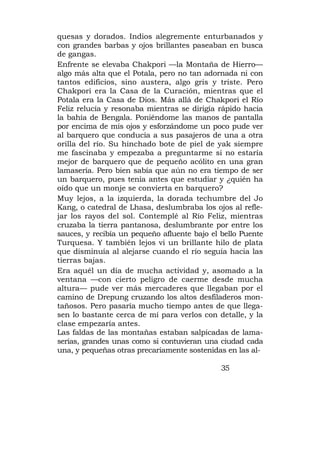 quesas y dorados. Indios alegremente enturbanados y
con grandes barbas y ojos brillantes paseaban en busca
de gangas.
Enfrente se elevaba Chakpori —la Montaña de Hierro—
algo más alta que el Potala, pero no tan adornada ni con
tantos edificios, sino austera, algo gris y triste. Pero
Chakpori era la Casa de la Curación, mientras que el
Potala era la Casa de Dios. Más allá de Chakpori el Río
Feliz relucía y resonaba mientras se dirigía rápido hacia
la bahía de Bengala. Poniéndome las manos de pantalla
por encima de mis ojos y esforzándome un poco pude ver
al barquero que conducía a sus pasajeros de una a otra
orilla del río. Su hinchado bote de piel de yak siempre
me fascinaba y empezaba a preguntarme si no estaría
mejor de barquero que de pequeño acólito en una gran
lamasería. Pero bien sabía que aún no era tiempo de ser
un barquero, pues tenía antes que estudiar y ¿quién ha
oído que un monje se convierta en barquero?
Muy lejos, a la izquierda, la dorada techumbre del Jo
Kang, o catedral de Lhasa, deslumbraba los ojos al refle-
jar los rayos del sol. Contemplé al Río Feliz, mientras
cruzaba la tierra pantanosa, deslumbrante por entre los
sauces, y recibía un pequeño afluente bajo el bello Puente
Turquesa. Y también lejos vi un brillante hilo de plata
que disminuía al alejarse cuando el río seguía hacia las
tierras bajas.
Era aquél un día de mucha actividad y, asomado a la
ventana —con cierto peligro de caerme desde mucha
altura— pude ver más mercaderes que llegaban por el
camino de Drepung cruzando los altos desfiladeros mon-
tañosos. Pero pasaría mucho tiempo antes de que llega-
sen lo bastante cerca de mí para verlos con detalle, y la
clase empezaría antes.
Las faldas de las montañas estaban salpicadas de lama-
serías, grandes unas como si contuvieran una ciudad cada
una, y pequeñas otras precariamente sostenidas en las al-

                                              35
 