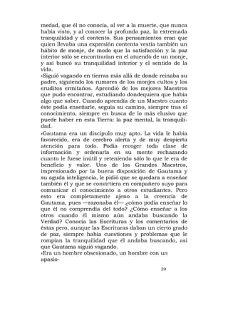 medad, que él no conocía, al ver a la muerte, que nunca
había visto, y al conocer la profunda paz, la extremada
tranquilidad y el contento. Sus pensamientos eran que
quien llevaba una expresión contenta vestía también un
hábito de monje, de modo que la satisfacción y la paz
interior sólo se encontrarían en el atuendo de un monje,
y así buscó su tranquilidad interior y el sentido de la
vida.
»Siguió vagando en tierras más allá de donde reinaba su
padre, siguiendo los rumores de los monjes cultos y los
eruditos ermitaños. Aprendió de los mejores Maestros
que pudo encontrar, estudiando dondequiera que había
algo que saber. Cuando aprendía de un Maestro cuanto
éste podía enseñarle, seguía su camino, siempre tras el
conocimiento, siempre en busca de lo más elusivo que
puede haber en esta Tierra: la paz mental, la tranquili-
dad.
»Gautama era un discípulo muy apto. La vida le había
favorecido, era de cerebro alerta y de muy despierta
atención para todo. Podía recoger toda clase de
información y ordenarla en su mente rechazando
cuanto le fuese inútil y reteniendo sólo lo que le era de
beneficio y valor. Uno de los Grandes Maestros,
impresionado por la buena disposición de Gautama y
su aguda inteligencia, le pidió que se quedara a enseñar
también él y que se convirtiera en compañero suyo para
comunicar el conocimiento a otros estudiantes. Pero
esto era completamente ajeno a la creencia de
Gautama, pues —razonaba él— ¿cómo podía enseñar lo
que él no comprendía del todo? ¿Cómo enseñar a los
otros cuando él mismo aún andaba buscando la
Verdad? Conocía las Escrituras y los comentarios de
éstas pero, aunque las Escrituras daban un cierto grado
de paz, siempre había cuestiones y problemas que le
rompían la tranquilidad que él andaba buscando, así
que Gautama siguió vagando.
»Era un hombre obsesionado, un hombre con un
apasio-
                                              39
 