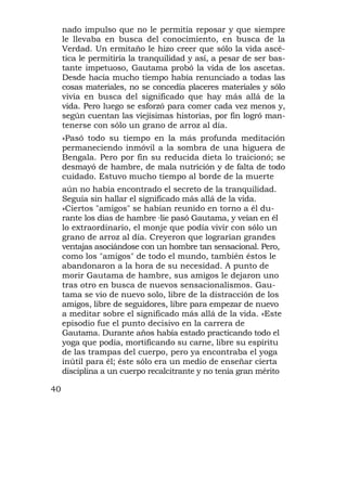 nado impulso que no le permitía reposar y que siempre
     le llevaba en busca del conocimiento, en busca de la
     Verdad. Un ermitaño le hizo creer que sólo la vida ascé-
     tica le permitiría la tranquilidad y así, a pesar de ser bas-
     tante impetuoso, Gautama probó la vida de los ascetas.
     Desde hacía mucho tiempo había renunciado a todas las
     cosas materiales, no se concedía placeres materiales y sólo
     vivía en busca del significado que hay más allá de la
     vida. Pero luego se esforzó para comer cada vez menos y,
     según cuentan las viejísimas historias, por fin logró man-
     tenerse con sólo un grano de arroz al día.
     »Pasó todo su tiempo en la más profunda meditación
     permaneciendo inmóvil a la sombra de una higuera de
     Bengala. Pero por fin su reducida dieta lo traicionó; se
     desmayó de hambre, de mala nutrición y de falta de todo
     cuidado. Estuvo mucho tiempo al borde de la muerte
     aún no había encontrado el secreto de la tranquilidad.
     Seguía sin hallar el significado más allá de la vida.
     »Ciertos "amigos" se habían reunido en torno a él du-
     rante los días de hambre °lie pasó Gautama, y veían en él
     lo extraordinario, el monje que podía vivir con sólo un
     grano de arroz al día. Creyeron que lograrían grandes
     ventajas asociándose con un hombre tan sensacional. Pero,
     como los "amigos" de todo el mundo, también éstos le
     abandonaron a la hora de su necesidad. A punto de
     morir Gautama de hambre, sus amigos le dejaron uno
     tras otro en busca de nuevos sensacionalismos. Gau-
     tama se vio de nuevo solo, libre de la distracción de los
     amigos, libre de seguidores, libre para empezar de nuevo
     a meditar sobre el significado más allá de la vida. »Este
     episodio fue el punto decisivo en la carrera de
     Gautama. Durante años había estado practicando todo el
     yoga que podía, mortificando su carne, libre su espíritu
     de las trampas del cuerpo, pero ya encontraba el yoga
     inútil para él; éste sólo era un medio de enseñar cierta
     disciplina a un cuerpo recalcitrante y no tenía gran mérito

40
 