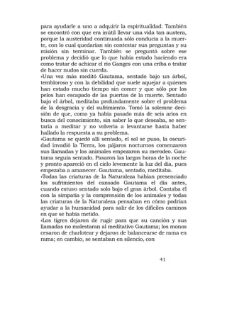 para ayudarle a uno a adquirir la espiritualidad. También
se encontró con que era inútil llevar una vida tan austera,
porque la austeridad continuada sólo conducía a la muer-
te, con lo cual quedarían sin contestar sus preguntas y su
misión sin terminar. También se preguntó sobre ese
problema y decidió que lo que había estado haciendo era
como tratar de achicar el río Ganges con una criba o tratar
de hacer nudos sin cuerda.
»Una vez más meditó Gautama, sentado bajo un árbol,
tembloroso y con la debilidad que suele aquejar a quienes
han estado mucho tiempo sin comer y que sólo por los
pelos han escapado de las puertas de la muerte. Sentado
bajo el árbol, meditaba profundamente sobre el problema
de la desgracia y del sufrimiento. Tomó la solemne deci-
sión de que, como ya había pasado más de seis arios en
busca del conocimiento, sin saber lo que deseaba, se sen-
taría a meditar y no volvería a levantarse hasta haber
hallado la respuesta a su problema.
»Gautama se quedó allí sentado, el sol se puso, la oscuri-
dad invadió la Tierra, los pájaros nocturnos comenzaron
sus llamadas y los animales empezaron su merodeo. Gau-
tama seguía sentado. Pasaron las largas horas de la noche
y pronto apareció en el cielo levemente la luz del día, pues
empezaba a amanecer. Gautama, sentado, meditaba.
»Todas las criaturas de la Naturaleza habían presenciado
los sufrimientos del cansado Gautama el día antes,
cuando estuvo sentado solo bajo el gran árbol. Contaba él
con la simpatía y la comprensión de los animales y todas
las criaturas de la Naturaleza pensaban en cómo podrían
ayudar a la humanidad para salir de los difíciles caminos
en que se había metido.
»Los tigres dejaron de rugir para que su canción y sus
llamadas no molestaran al meditativo Gautama; los monos
cesaron de charlotear y dejaron de balancearse de rama en
rama; en cambio, se sentaban en silencio, con


                                                41
 