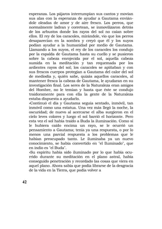 esperanza. Los pájaros interrumpían sus cantos y movían
     sus alas con la esperanza de ayudar a Gautama envián-
     dole oleadas de amor y de aire fresco. Los perros, que
     normalmente ladran y corretean, se inmovilizaron detrás
     de los arbustos donde los rayos del sol no caían sobre
     ellos. El rey de los caracoles, mirándole, vio que los perros
     desaparecían en la sombra y creyó que él y los suyos
     podían ayudar a la humanidad por medio de Gautama.
     Llamando a los suyos, el rey de los caracoles los condujo
     por la espalda de Gautama hasta su cuello y se pusieron
     sobre la cabeza enrojecida por el sol, aquella cabeza
     sumida en la meditación y tan requemada por los
     ardientes rayos del sol; los caracoles se apiñaban y con
     sus frescos cuerpos protegían a Gautama del calor del sol
     de mediodía y, quién sabe, quizás aquellos caracoles, al
     mantener fresca la cabeza de Gautama, le ayudaran en su
     investigación final. Los seres de la Naturaleza eran amigos
     del Hombre, no le temían y hasta que éste se condujo
     traidoramente para con ella la gente de la Naturaleza
     estaba dispuesta a ayudarlo.
     »Continuó el día y Gautama seguía sentado, inmóvil, tan
     inmóvil como una estatua. Una vez más llegó la noche, la
     oscuridad; de nuevo al acercarse el alba surgieron en el
     cielo leves colores y luego el sol barrió el horizonte. Pero
     esta vez el sol había traído a Buda la iluminación. Como si
     le hubiera caído encima un rayo, se le ocurrió un
     pensamiento a Gautama; tenía ya una respuesta, o por lo
     menos una parcial respuesta a los problemas que le
     habían preocupado tanto. Le iluminaba ya un nuevo
     conocimiento, se había convertido en "el Iluminado", que
     en indio es "el Buda".
     »Su espíritu había sido iluminado por lo que había ocu-
     rrido durante su meditación en el plano astral, había
     conseguido penetración y recordado las cosas que viera en
     aquel plano. Ahora sabía que podía librarse de la desgracia
     de la vida en la Tierra, que podía volver a


42
 
