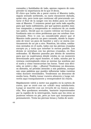 cansados y fastidiados de todo, apenas capaces de com-
     prender la importancia de lo que él decía.
     El chico que había ido a parar contra el Maestro indio,
     seguía sentado sorbiendo, su nariz claramente dañada,
     quizá rota, pero tenía que continuar allí procurando cor-
     tarse el fluir de la sangre con los dedos para no irritar
     más al Maestro. Y entonces pensé qué sería todo aquello,
     para qué tanto sufrimiento, por qué quienes pueden mos-
     trar compasión y comprensión se conducen de un modo
     tan sádico. Decidí que en cuanto volviese mi Guía pro-
     fundizaría más en estos problemas que me estaban tras-
     tornando. Pero vi con un considerable placer que el
     Maestro indio parecía un poco cansado, dando la impre-
     sión de tener un poco de hambre y sed y se movía con-
     tinuamente de un pie a otro. Nosotros, los niños, estába-
     mos sentados en el suelo, todos con las piernas cruzadas
     excepto yo, y tenía que estorbar lo menos posible. Los
     demás se sentaban con las piernas cruzadas, en filas
     ordenadas. El Maestro paseaba por detrás de nosotros
     para que no supiéramos dónde estaba en un momento
     determinado pero aquel hombre, el indio, miraba por la
     ventana contemplando cómo se movían las sombras por
     el suelo y cómo transcurrían las horas. Tomó una deci-
     sión; se estiró y dijo: —¡Bueno! Tendremos un descanso,
     os distraéis, no prestáis atención a mis palabras, aunque
     son unas palabras que pueden influenciar todas vuestras
     vidas durante eternidades. Tendremos un descanso de
     medía hora. Podéis tomar vuestro alimento y luego vol-
     veréis aquí tranquilamente y reemprenderé mi charla.
     Rápidamente volvió a meter sus papeles en la cartera de
     cuero, que se cerró con un «iclick!» muy satisfactorio.
     Luego se marchó con un revuelo de su túnica ama-
     rilla. Nos quedamos sentados, bastante impresionados
     por la rapidez de la interrupción, hasta que los otros se
     pusieron veloces en pie, pero yo tuve que incorporarme
     penosamente. Tenía las piernas tiesas y había de soste-

44
 