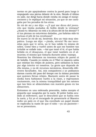 nerme en pie apoyándome contra la pared para luego ir
empujando una pierna delante de la otra. Siendo el último
en salir, me dirigí hacia donde estaba mi amigo el monje-
cocinero y le expliqué mi situación, ya que se me casti-
gaba por los pecados de los otros.
Se rió de mí y me dijo: —¿Y qué me dices del joven-
cito que tiraba puñados de hollín desde la ventana?
¿Acaso tu «kharma» no está a la altura del de los demás? Y
si tus piernas no estuvieran dañadas, ¿no habrías sido tú
incluso el jefe de los revoltosos?
De nuevo se rió de mí, benévolo. Era un viejo muy sim-
pático. Luego me dijo: —¡Anda, sírvete! No me nece-
sitas para que te sirva, ya te has valido tú mismo de
sobra. Come bien y vuelve antes de que ese hombre tan
irritable se enfade más. —Así que tomé el té, el que había
bebido en el desayuno, el que tomé también en el al-
muerzo; el mismo que tomaría durante años: tsampa.
Nosotros los tibetanos no tenemos relojes de pared ni
de bolsillo. Cuando yo estaba en el Tibet ni siquiera sabía
que existían los relojes de pulsera, pero sabíamos la hora
por algo interior en nosotros. La gente que depende de
ella misma, y no de recursos mecánicos, desarrolla dife-
rentes facultades. Así, mis compañeros y yo podíamos
darnos cuenta del paso del tiempo con la misma precisión
que quienes llevan relojes. Bastante antes de pasar la
media hora habíamos vuelto a la clase, y regresamos
cautamente, con la misma tranquilidad que los ratones
que tan bien se alimentaban con nuestro grano en los
almacenes.
Entramos en una ordenada procesión, todos excepto el
pequeño que sangraba por la nariz. El pobre había acu-
dido al enfermero, que le descubrió que se había roto
la nariz, y fui yo el encargado de presentarle al Maestro
indio un palo en el que iba enrollado un papel donde
se explicaba la razón de que el niño —ya un paciente—
no se presentara.

                                               45
 