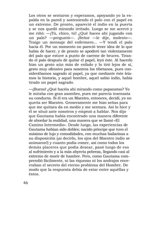 Los otros se sentaron y esperamos, apoyando yo la es-
     palda en la pared y sosteniendo el palo con el papel en
     un extremo. De pronto, apareció el indio en la puerta
     y se nos quedó mirando irritado. Luego se me acercó y
     me riñó: —¡Tú, chico, tú! ¿Qué haces ahí jugando con
     un palo? —preguntó—. ¡Señor —le dije, molesto—.
     Traigo un mensaje del enfermero... —Y tendí el palo
     hacia él. Por un momento no pareció tener idea de lo que
     había de hacer, y de pronto se apoderó tan violentamente
     del palo que estuve a punto de caerme de bruces. Tiran-
     do el palo después de quitar el papel, leyó éste. Al hacerlo
     hizo un gesto aún más de enfado y lo tiró lejos de sí,
     gesto muy ofensivo para nosotros los tibetanos, pues con-
     siderábamos sagrado al papel, ya que mediante éste leía-
     mos la historia, y aquel hombre, aquel sabio indio, había
     tirado un papel sagrado.
     —¡Bueno! ¿Qué hacéis ahí mirando como papanatas? Yo
     le miraba con gran asombro, pues me parecía insensata
     su conducta. Si él era un Maestro, entonces, decidí, yo no
     quería ser Maestro. Groseramente me hizo señas para
     que me quitara da en medio y me sentara. Así lo hice y
     él se situó ante nosotros y empezó a hablar. Nos dijo
     que Gautama había encontrado una manera diferente
     de abordar la realidad, una manera que se llamó «El
     Camino Intermedio». Desde luego, las experiencias de
     Gautama habían sido dobles; nacido príncipe que tuvo el
     máximo de lujo y comodidades, con muchas bailarinas a
     su disposición (jai decirlo, los ojos del Maestro indio se
     animaron!) y cuanto podía comer, así como todos los
     demás placeres que podía desear, pasó luego de eso
     al sufrimiento y a la más abyecta pobreza, llegando casi al
     extremo de morir de hambre. Pero, como Gautama com-
     prendió fácilmente, ni las riquezas ni los andrajos ence-
     rraban el secreto del eterno problema del Hombre. De
     modo que la respuesta debía de estar entre aquéllas y
     éstos.

46
 