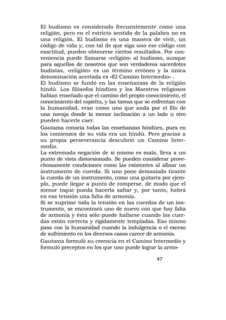 El budismo es considerado frecuentemente como una
religión, pero en el estricto sentido de la palabra no es
una religión. El budismo es una manera de vivir, un
código de vida y, con tal de que siga uno ese código con
exactitud, pueden obtenerse ciertos resultados. Por con-
veniencia puede llamarse «religión» al budismo, aunque
para aquellos de nosotros que son verdaderos sacerdotes
budistas, «religión» es un término erróneo y la única
denominación acertada es «El Camino Intermedio» .
El budismo se fundó en las enseñanzas de la religión
hindú. Los filósofos hindúes y los Maestros religiosos
habían enseñado que el camino del propio conocimiento, el
conocimiento del espíritu, y las tareas que se enfrentan con
la humanidad, eran como uno que anda por el filo de
una navaja donde la menor inclinación a un lado u otro
pueden hacerle caer.
Gautama conocía todas las enseñanzas hindúes, pues en
los comienzos de su vida era un hindú. Pero gracias a
su propia perseverancia descubrió un Camino Inter-
medio.
La extremada negación de sí mismo es mala, lleva a un
punto de vista distorsionado. Se pueden considerar prove-
chosamente condiciones como las existentes al afinar un
instrumento de cuerda. Si uno pone demasiado tirante
la cuerda de un instrumento, como una guitarra por ejem-
plo, puede llegar a punto de romperse, de modo que el
menor toque pueda hacerla saltar y, por tanto, habrá
en esa tensión una falta de armonía.
Si se suprime toda la tensión en las cuerdas de un ins-
trumento, se encontrará uno de nuevo con que hay falta
de armonía y ésta sólo puede hallarse cuando las cuer-
das están correcta y rígidamente templadas. Eso mismo
pasa con la humanidad cuando la indulgencia o el exceso
de sufrimiento en los diversos casos carece de armonía.
Gautama formuló su creencia en el Camino Intermedio y
formuló preceptos en los que uno puede lograr la armo-

                                               47
 