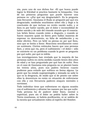 nía, pues uno de sus dichos fue: «El que busca puede
     lograr la felicidad si practica bastante la búsqueda». Una
     de las primeras preguntas que puede hacerse una
     persona es: «¿Por qué soy desgraciado?». Es la pregunta
     más frecuente. Gautama el Buda se preguntó por qué era
     desgraciado; meditaba muchísimo sobre ello y llegó a la
     conclusión de que incluso un recién nacido sufre, y si
     llora es por haber nacido, por el dolor e incomodidad de
     haber nacido y de salir del cómodo mundo que él conocía.
     Los bebés lloran cuando están a disgusto, y cuando se
     hacen mayores quizá no lloren pero hallan maneras de
     expresar su descontento, su falta de satisfacción y su
     dolor efectivo. Pero un bebé no piensa en por qué llora,
     sino que se limita a llorar. Reacciona sencillamente como
     un autómata. Ciertos estímulos hacen que una persona
     llore, y otros que ría, pero el sufrimiento —el dolor— sólo
     se convierte en un problema cuando la gente se pregunta
     por qué sufre, por qué es infeliz.
     Las investigaciones han revelado que la mayoría de las
     personas sufren en cierta medida cuando tienen diez años
     de edad y se han preguntado por qué han de sufrir. Pero
     en el caso de Gautama esta pregunta no se planteó hasta
     los treinta años, pues sus padres hicieron cuanto
     pudieron para evitarle que sufriera en forma alguna. La
     gente que ha estado superprotegida y mimada no sabe lo
     que es la desgracia, de modo que si de pronto cae sobre
     ellos la desventura no están en situación de enfrentarse
     con ella y con frecuencia padecen ataques mentales o
     nerviosos.
     Todo individuo tiene que enfrentarse en alguna ocasión
     con el sufrimiento y afrontar las razones por las que sufre.
     Toda persona ha de padecer dolor físico, mental o
     espiritual, pues sin el dolor no podría haber sobre la
     Tierra enseñanza, ni habría purificación, ni se saldría de
     la escoria que actualmente rodea al espíritu del Hombre.


48
 