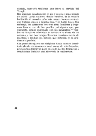 cambio, nosotros teníamos que irnos al servicio del
 Templo.
 Nos pusimos pesadamente en pie y yo era el más pesado
 de todos. Luego salimos, dando tumbos, de la oscura
 habitación al corredor, aún más oscuro. No era corriente
 que hubiera clases a aquella hora y no había luces. Sin
 embargo, los corredores nos eran muy familiares y llega-
 mos bien a uno de los pasillos principales que, por
 supuesto, estaba iluminado con las inevitables y vaci-
 lantes lámparas colocadas en nichos a la altura de las
 cabezas y que dos monjes llenaban constantemente de
 manteca y tendían los pabilos que flotaban en la gra-
 sienta superficie.
 Con pasos inseguros nos dirigimos hacia nuestro dormi-
 torio, donde nos acostamos en el suelo, sin más historias,
 procurando dormir un poco antes de que las trompetas y
 conchas nos llamaran para el servicio de medianoche.




50
 