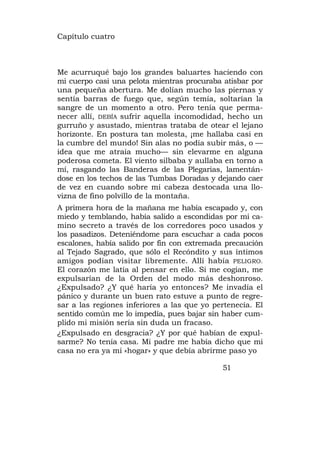 Capítulo cuatro



Me acurruqué bajo los grandes baluartes haciendo con
mi cuerpo casi una pelota mientras procuraba atisbar por
una pequeña abertura. Me dolían mucho las piernas y
sentía barras de fuego que, según temía, soltarían la
sangre de un momento a otro. Pero tenía que perma-
necer allí, DEBÍA sufrir aquella incomodidad, hecho un
gurruño y asustado, mientras trataba de otear el lejano
horizonte. En postura tan molesta, ¡me hallaba casi en
la cumbre del mundo! Sin alas no podía subir más, o —
idea que me atraía mucho— sin elevarme en alguna
poderosa cometa. El viento silbaba y aullaba en torno a
mí, rasgando las Banderas de las Plegarias, lamentán-
dose en los techos de las Tumbas Doradas y dejando caer
de vez en cuando sobre mi cabeza destocada una llo-
vizna de fino polvillo de la montaña.
A primera hora de la mañana me había escapado y, con
miedo y temblando, había salido a escondidas por mi ca-
mino secreto a través de los corredores poco usados y
los pasadizos. Deteniéndome para escuchar a cada pocos
escalones, había salido por fin con extremada precaución
al Tejado Sagrado, que sólo el Recóndito y sus íntimos
amigos podían visitar libremente. Allí había PELIGRO.
El corazón me latía al pensar en ello. Si me cogían, me
expulsarían de la Orden del modo más deshonroso.
¿Expulsado? ¿Y qué haría yo entonces? Me invadía el
pánico y durante un buen rato estuve a punto de regre-
sar a las regiones inferiores a las que yo pertenecía. El
sentido común me lo impedía, pues bajar sin haber cum-
plido mi misión sería sin duda un fracaso.
¿Expulsado en desgracia? ¿Y por qué habían de expul-
sarme? No tenía casa. Mi padre me había dicho que mi
casa no era ya mi «hogar» y que debía abrirme paso yo

                                             51
 