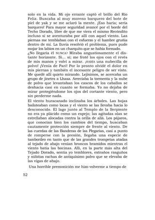 solo en la vida. Mi ojo errante captó el brillo del Río
     Feliz. Buscaba al muy moreno barquero del bote de
     piel de yak y se me aclaró la mente. ¡Eso haría; sería
     barquero! Para mayor seguridad avancé por el borde del
     Techo Dorado, libre de que me viera el mismo Recóndito
     incluso si se aventuraba por allí con aquel viento. Las
     piernas me temblaban con el esfuerzo y el hambre gruñía
     dentro de mí. La lluvia resolvió el problema, pues pude
     mojar los labios en un charquito que se había formado.
     ¿No llegaría él NUNCA? Miraba angustiosamente el dis-
     tante horizonte. Sí... sí; me froté los ojos con el revés
     de mis manos y volví a mirar. ¡HABÍA una nubecilla de
     polvo! ¡Venía de Pari! Por lo pronto olvidé el dolor en
     mis piernas y también el incesante peligro de ser visto.
     Me quedé allí quieto mirando. Lejísimos, se acercaba un
     grupo de jinetes a Lhasa. Arreciaba la tormenta y la nube
     de polvo que levantaban los cascos de los caballos se
     deshacía casi en cuanto se formaba. Yo no dejaba de
     mirar protegiéndome los ojos del cortante viento, pero
     sin perderme nada.
     El viento huracanado inclinaba los árboles. Las hojas
     bailoteaban como locas y el viento se las llevaba hacia lo
     desconocido. El lago junto al Templo de la Serpiente
     no era ya plácido como un espejo; las agitadas olas se
     estrellaban alocadas contra la orilla de allá. Los pájaros,
     que conocían bien los cambios del tiempo, buscaban
     cautamente protección siempre de frente al viento. De
     las cuerdas de las Banderas de las Plegarias, casi a punto
     de romperse con la presión, llegaba una especie de
     tamborileo en tanto que de las grandes trompetas atadas
     al tejado de abajo venían broncos bramidos mientras el
     viento batía las bocinas. Allí, en la parte más alta del
     Tejado Dorado, sentía yo temblores, extraños rasguños
     y súbitas rachas de antiquísimo polvo que se elevaba de
     las vigas de abajo.
     Una horrible premonición me hizo volverme a tiempo de

52
 