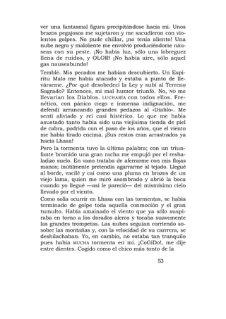 ver una fantasmal figura precipitándose hacia mí. Unos
brazos pegajosos me sujetaron y me sacudieron con vio-
lentos golpes. No pude chillar, ¡no tenía aliento! Una
nube negra y maloliente me envolvió produciéndome náu-
seas con su peste. ¡No había luz, sólo una lobreguez
llena de ruidos, y OLOR! ¡No había aire, sólo aquel
gas nauseabundo!
Temblé. Mis pecados me habían descubierto. Un Espí-
ritu Malo me había atacado y estaba a punto de lle-
várseme. ¿Por qué desobedecí la Ley y subí al Terreno
Sagrado? Entonces, mi mal humor triunfó. No, NO me
llevarían los Diablos. LUCHARÍA con todos ellos. Fre-
nético, con pánico ciego e inmensa indignación, me
defendí arrancando grandes pedazos al «Diablo». Me
sentí aliviado y reí casi histérico. Lo que me había
asustado tanto había sido una viejísima tienda de piel
de cabra, podrida con el paso de los años, que el viento
me había tirado encima. ¡Sus restos eran arrastrados ya
hacia Lhasa!
Pero la tormenta tuvo la última palabra; con un triun-
fante bramido una gran racha me empujó por el resba-
ladizo suelo. En vano trataba de aferrarme con mis flojas
manos; inútilmente pretendía agarrarme al tejado. Llegué
al borde, vacilé y caí como una pluma en brazos de un
viejo lama, quien me miró asombrado y abrió la boca
cuando yo llegué —así le pareció— del mismísimo cielo
llevado por el viento.
Como solía ocurrir en Lhasa con las tormentas, se había
terminado de golpe toda aquella conmoción y el gran
tumulto. Había amainado el viento que ya sólo suspi-
raba en torno a los dorados aleros y tocaba suavemente
las grandes trompetas. Las nubes seguían corriendo so-
sobre las montañas y, con la velocidad de su carrrera, se
deshilachaban. Yo, en cambio, no estaba tan tranquilo
pues había MUCHA tormenta en mí. ¡CoGiDo!, me dije
entre dientes. Cogido como el chico más tonto de la

                                             53
 
