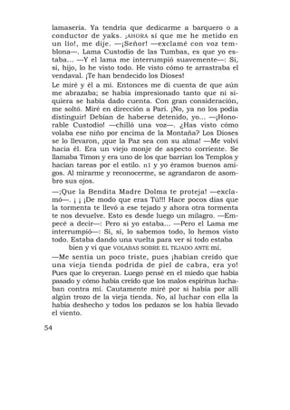 lamasería. Ya tendría que dedicarme a barquero o a
 conductor de yaks. ¡AHORA sí que me he metido en
 un lío!, me dije. —¡Señor! —exclamé con voz tem-
 blona—. Lama Custodio de las Tumbas, es que yo es-
 taba... —Y el lama me interrumpió suavemente—: Sí,
 sí, hijo, lo he visto todo. He visto cómo te arrastraba el
 vendaval. ¡Te han bendecido los Dioses!
 Le miré y él a mí. Entonces me di cuenta de que aún
 me abrazaba; se había impresionado tanto que ni si-
 quiera se había dado cuenta. Con gran consideración,
 me soltó. Miré en dirección a Pari. ¡No, ya no los podía
 distinguir! Debían de haberse detenido, yo... —¡Hono-
 rable Custodio! —chilló una voz—. ¿Has visto cómo
 volaba ese niño por encima de la Montaña? Los Dioses
 se lo llevaron, ¡que la Paz sea con su alma! —Me volví
 hacia él. Era un viejo monje de aspecto corriente. Se
 llamaba Timon y era uno de los que barrían los Templos y
 hacían tareas por el estilo. n1 y yo éramos buenos ami-
 gos. Al mirarme y reconocerme, se agrandaron de asom-
 bro sus ojos.
 —;Que la Bendita Madre Dolma te proteja! —excla-
 mó—. ¡ ¡ ¡De modo que eras Tú!!! Hace pocos días que
 la tormenta te llevó a ese tejado y ahora otra tormenta
 te nos devuelve. Esto es desde luego un milagro. —Em-
 pecé a decir—: Pero si yo estaba... —Pero el Lama me
 interrumpió—: Sí, sí, lo sabemos todo, lo hemos visto
 todo. Estaba dando una vuelta para ver si todo estaba
       bien y vi que VOLABAS SOBRE EL TEJADO ANTE mí.
 —Me sentía un poco triste, pues ¡habían creído que
 una vieja tienda podrida de piel de cabra, era yo!
 Pues que lo creyeran. Luego pensé en el miedo que había
 pasado y cómo había creído que los malos espíritus lucha-
 ban contra mí. Cautamente miré por si había por allí
 algún trozo de la vieja tienda. No, al luchar con ella la
 había deshecho y todos los pedazos se los había llevado
 el viento.

54
 