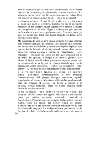 estaba mirando por la ventana, asombrado de lo fuerte
     que era la tormenta y precisamente cuando vi a este chico
     volando hacia mí se me llenaron los ojos de polvo. Casi
     me dio en la cara cuando pasó. —¡Eso no es nada!
     exclamó otro—. A mí llegó a darme en la cara
     y c a s i me sacó el cerebro. Estaba yo en el parapeto
     cuando se me acercó, quise agarrarlo y estuvo a punto
     de romperme el hábito. Llegó a subírmelo por encima
     de la cabeza y estuve cegado un rato. Cuando pude ya
     ver, se había ido. Creí que había llegado su hora, pero
     veo que está aquí.
     Me pasaban de uno a otro como si fuera yo una estatua
     que hubiese ganado un premio. Los monjes me tocaban,
     los lamas me acariciaban y nadie me dejaba explicar que
     no me había llevado el viento volando como ellos decían
     sino que había estado a punto de estrellarme. —¡Un
     milagro! —exclamó un viejo de los que estaban en el
     exterior del grupo. Y luego dijo otro—: ¡Miren, ahí
     viene el Señor Abad! —Los presentes dejaron paso res-
     petuosamente a la figura de túnica dorada que había
     aparecido entre nosotros. —¿Qué ha ocurrido? —pre-
     guntó—: ¿Por qué estáis congregados así? Explicadme
     dijo volviéndose hacia el lama de mayor
     edad      p r e sente. Extensamente, y con muchas
     intervenciones del grupo siempre creciente, quedó
     «explicado» el asunto. Mientras, allí estaba yo deseando
     que me tragase el suelo... ¡y fuese a parar a la
     cocina! Tenía hambre, pues no había comido nada
     desde la noche anterior.
     ¡Ven comigo! —me ordenó el Señor Abad. El
     m a y o r de los lamas me agarró del brazo y me ayudó,
     pues yo estaba cansado, asustado, dolorido y
     hambriento. Pasamos a una amplia habitación que no
     había visto yo antes. El Señor Abad se sentó.
     Estuvo un rato en silencio como meditando en lo que
     le habían dicho y por fin le dijo al lama que antes había
     hecho el relato: —Cuéntamelo todo otra vez sin omitir
56
 