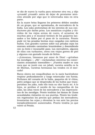 se dio de nuevo la vuelta para mirarme otra vez, y dijo
     «¡cruaak! ¡cruaak!» antes de dejar de prestarme aten-
     ción atraído por algo que le interesaba más en otra
     parte.
     En la suave brisa llegaron los primeros débiles sonidos
     de un grupo, que se aproximaba, de mercaderes de la
     India. Los yaks protestaban de los intentos de sus con-
     ductores por darles prisa. Los asmáticos crujidos y chi-
     rridos de los viejos arreos de cuero, el arrastrar de
     muchos pies y el musical tintineo de los guijarros lan-
     zados a los lados por el paso de la caravana. Pronto
     pude ver las pesadas bestias muy cargadas con exóticos
     bultos. Con grandes cuernos sobre sus peludas cejas los
     enormes animales caminaban levantándose y descendiendo
     con su lento e incansable paso. Los mercaderes, algunos
     de ellos con turbantes, otros con viejos gorros de piel
     y algunos con gastado tocado de fieltro.
     —¡Limosnas, limosnas por amor de Dios! —gritaban
     los mendigos—. ¡Ah! —exclamaban mientras los comer-
     ciantes avanzaban insensibles—. ¡Vuestra madre es una
     vaca que se juntó con un jabalí, vuestra semilla es la
     de Sheitan, vuestras hermanas las venden en el mer-
     cado!
     Raros olores me cosquilleaban en la nariz haciéndome
     respirar profundamente y luego estornudar con fuerza.
     Perfumes del corazón de la India, paquetes de té chino,
     polvo antiguo que se desprendía de los bultos que trans-
     portaban los yaks, todo ello traía su olor hacia mí. A lo
     lejos, se perdían el sonido de las campanillas de los
     yaks, las altas voces de los mercaderes y las imprecacio-
     nes de los mendigos. Pronto tendrían las damas de Lhasa
     acaudalados visitantes en sus puertas. Pronto los tende-
     ros regatearían los precios que pedían los mercaderes;
     levantarían las cejas y elevarían la voz ante los precios
     inexplicablemente aumentados. Pronto tendría yo que
     volver al Potala.
12
 