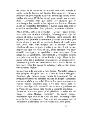 de nuevo oí el relato de mi maravilloso vuelo «desde el
suelo hasta la Tumba del Santo». Precisamente entonces
produjo un prolongado ruido mi estómago vacío; nece-
sitaba alimento. El Señor Abad, procurando no sonreír,
dijo: —Llevaoslo para que coma. Me imagino que lo
mucho que ha pasado le ha dejado hambriento. Llamen
luego al Honorable Herbolario el Lama Chin para que le
examine sus heridas. Pero primero que coma el chico.
¡Qué BUENA sabía la comida! —Desde luego llevas
una vida con muchos altibajos, Lobsang —me dijo mi
amigo el monje-cocinero—. Primero sales volando del
tejado y arrojado de la montaña ¡y ahora me dicen que
fuiste desde el pie de la montaña hasta el tejado más
alto. ¡Una rara vida dirigida por el Diablo! —Siguió
riéndose de sus propias gracias y se fue. A mí no me
importaba que se riera de mí, pues siempre era muy
amable conmigo y me ayudaba en muchas cosas. Otro
amigo fue a saludarme. Ronroneando y frotándose contra
mis piernas me hizo mirar hacia abajo. Uno de los
gatos había ido a reclamar mi atención. Lo acaricié pere-
zosamente y cada vez ronroneaba más fuerte. Hubo un
leve roce entre los sacos de cebada y allá se fue silen-
cioso y muy rápido.
Me acerqué a la ventana y miré Lhasa. No había señales
del grupito dirigido por mí Guía el lama Mingyar
Dondup. ¿Le habría sorprendido la tormenta? Me lo
pregunté y pensé si tardaría mucho en llegar: «¿Mañana
entonces, eh?», y me volví. Uno de los que estaban en la
cocina estuvo diciendo algo y yo sólo había oído lo
último que dijo. —Sí —añadió otro— van a quedarse en
la Valla de las Rosas esta noche y llegarán mañana. —
Entonces intervine yo—: ¡Ah! ¿Hablan ustedes de mi
Guía, el Lama Mingyar Dondup? —Sí, según parece
tendremos que cuidar de ti un día más, Lobsang —dijo
otro de los presentes—: Pero eso me recuerda que el
Honorable Enfermero te está esperando; date prisa.

                                              57
 