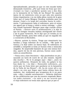 Apesadumbrado, pensaba yo que en este mundo había
     demasiado trastorno. ¿Por qué tenía mi Guía que inte-
     rrumpir su viaje y quedarse quizás uno o dos días
     en la lamasería de la Valla de las Rosas? En aquella
     época de mi existencia creía yo que sólo mis asuntos
     tenían importancia y no me daba plena cuenta de la gran
     labor que el Lama Mingyar Dondup realizaba para los
     demás. Cojeé a lo largo del corredor hasta la enfer-
     mería. Y precisamente salía el enfermero, pero al verme
     me agarró por el brazo y volvió a entrar conmigo. —¿Qué
     has estado haciendo? Siempre pasa algo cuando vienes
     al Potala. —Estuve ante él modosamente y le dije lo
     que los testigos visuales habían atestiguado del viento
     y de la gran tormenta. No le dije que yo estaba ya en
     el Tejado Dorado, pues bien sabía yo que en seguida iría
     a contárselo al Recóndito.
     —Bueno, quítate la túnica. Tengo que examinarte tus
     heridas y luego informar de tu estado. —Me quité la
     túnica y la dejé sobre un banco bajo. El enfermero se
     arrodilló y comprobó si tenía yo huesos rotos o músculos
     rasgados. Se sorprendió bastante de que mis únicas heri-
     das, aparte de las de mis piernas, fueran unos carde-
     nales ya amarillentos.
     —Toma esto y date fricciones —dijo poniéndose en pie y
     sacando un tarro de cuero de un alto estante. Aquello
     olía mucho—. No te lo pongas aquí —dijo—, pues no
     quiero asfixiarme. Después de todo, los golpes te los
     has dado tú. —Le dije—: Honorable enfermero, ¿es
     cierto que mi Guía tiene que quedarse en la lamasería
     de la Valla de las Rosas? —Sí, ha de curar allí a un
     abad y no creo que llegue aquí hasta última hora de
     mañana. Así, tendremos que ocuparnos de ti un poco
     más —dijo y añadió astutamente—: Deberás disfrutar
     de las conferencias que nos da nuestro respetado Maes-
     tro indio visitante. —Le miré y se me ocurrió que
     el viejo enfermero no tenía más aprecio que yo por el

58
 
