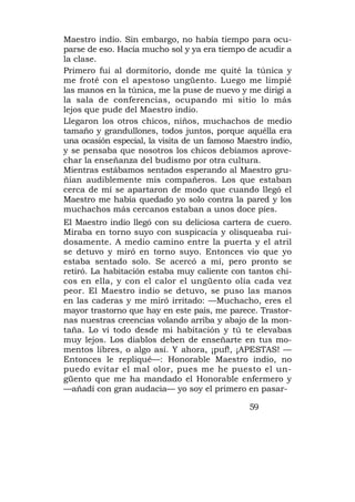 Maestro indio. Sin embargo, no había tiempo para ocu-
parse de eso. Hacía mucho sol y ya era tiempo de acudir a
la clase.
Primero fui al dormitorio, donde me quité la túnica y
me froté con el apestoso ungüento. Luego me limpié
las manos en la túnica, me la puse de nuevo y me dirigí a
la sala de conferencias, ocupando mi sitio lo más
lejos que pude del Maestro indio.
Llegaron los otros chicos, niños, muchachos de medio
tamaño y grandullones, todos juntos, porque aquélla era
una ocasión especial, la visita de un famoso Maestro indio,
y se pensaba que nosotros los chicos debíamos aprove-
char la enseñanza del budismo por otra cultura.
Mientras estábamos sentados esperando al Maestro gru-
ñían audiblemente mis compañeros. Los que estaban
cerca de mí se apartaron de modo que cuando llegó el
Maestro me había quedado yo solo contra la pared y los
muchachos más cercanos estaban a unos doce píes.
El Maestro indio llegó con su deliciosa cartera de cuero.
Miraba en torno suyo con suspicacia y olisqueaba rui-
dosamente. A medio camino entre la puerta y el atril
se detuvo y miró en torno suyo. Entonces vio que yo
estaba sentado solo. Se acercó a mí, pero pronto se
retiró. La habitación estaba muy caliente con tantos chi-
cos en ella, y con el calor el ungüento olía cada vez
peor. El Maestro indio se detuvo, se puso las manos
en las caderas y me miró irritado: —Muchacho, eres el
mayor trastorno que hay en este país, me parece. Trastor-
nas nuestras creencias volando arriba y abajo de la mon-
taña. Lo vi todo desde mi habitación y tú te elevabas
muy lejos. Los diablos deben de enseñarte en tus mo-
mentos libres, o algo así. Y ahora, ¡puf!, ¡APESTAS! —
Entonces le repliqué—: Honorable Maestro indio, no
puedo evitar el mal olor, pues me he puesto el un-
güento que me ha mandado el Honorable enfermero y
—añadí con gran audacia— yo soy el primero en pasar-

                                               59
 