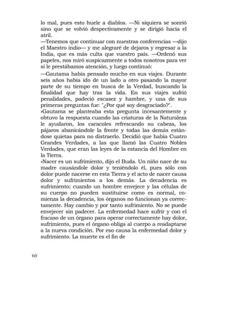 lo mal, pues esto huele a diablos. —Ni siquiera se sonrió
     sino que se volvió despectivamente y se dirigió hacia el
     atril.
     —Tenemos que continuar con nuestras conferencias —dijo
     el Maestro indio— y me alegraré de dejaros y regresar a la
     India, que es más culta que vuestro país. —Ordenó sus
     papeles, nos miró suspicazmente a todos nosotros para ver
     si le prestábamos atención, y luego continuó:
     —Gautama había pensado mucho en sus viajes. Durante
     seis años había ido de un lado a otro pasando la mayor
     parte de su tiempo en busca de la Verdad, buscando la
     finalidad que hay tras la vida. En sus viajes sufrió
     penalidades, padeció escasez y hambre, y una de sus
     primeras preguntas fue: "¿Por qué soy desgraciado?".
     »Gautama se planteaba esta pregunta incesantemente y
     obtuvo la respuesta cuando las criaturas de la Naturaleza
     le ayudaron, los caracoles refrescando su cabeza, los
     pájaros abanicándole la frente y todas las demás están-
     dose quietas para no distraerlo. Decidió que había Cuatro
     Grandes Verdades, a las que llamó las Cuatro Nobles
     Verdades, que eran las leyes de la estancia del Hombre en
     la Tierra.
     »Nacer es un sufrimiento, dijo el Buda. Un niño nace de su
     madre causándole dolor y teniéndolo él, pues sólo con
     dolor puede nacerse en esta Tierra y el acto de nacer causa
     dolor y sufrimientos a los demás. La decadencia es
     sufrimiento; cuando un hombre envejece y las células de
     su cuerpo no pueden sustituirse como es normal, co-
     mienza la decadencia, los órganos no funcionan ya correc-
     tamente. Hay cambio y por tanto sufrimiento. No se puede
     envejecer sin padecer. La enfermedad hace sufrir y con el
     fracaso de un órgano para operar correctamente hay dolor,
     sufrimiento, pues el órgano obliga al cuerpo a readaptarse
     a la nueva condición. Por eso causa la enfermedad dolor y
     sufrimiento. La muerte es el fin de


60
 